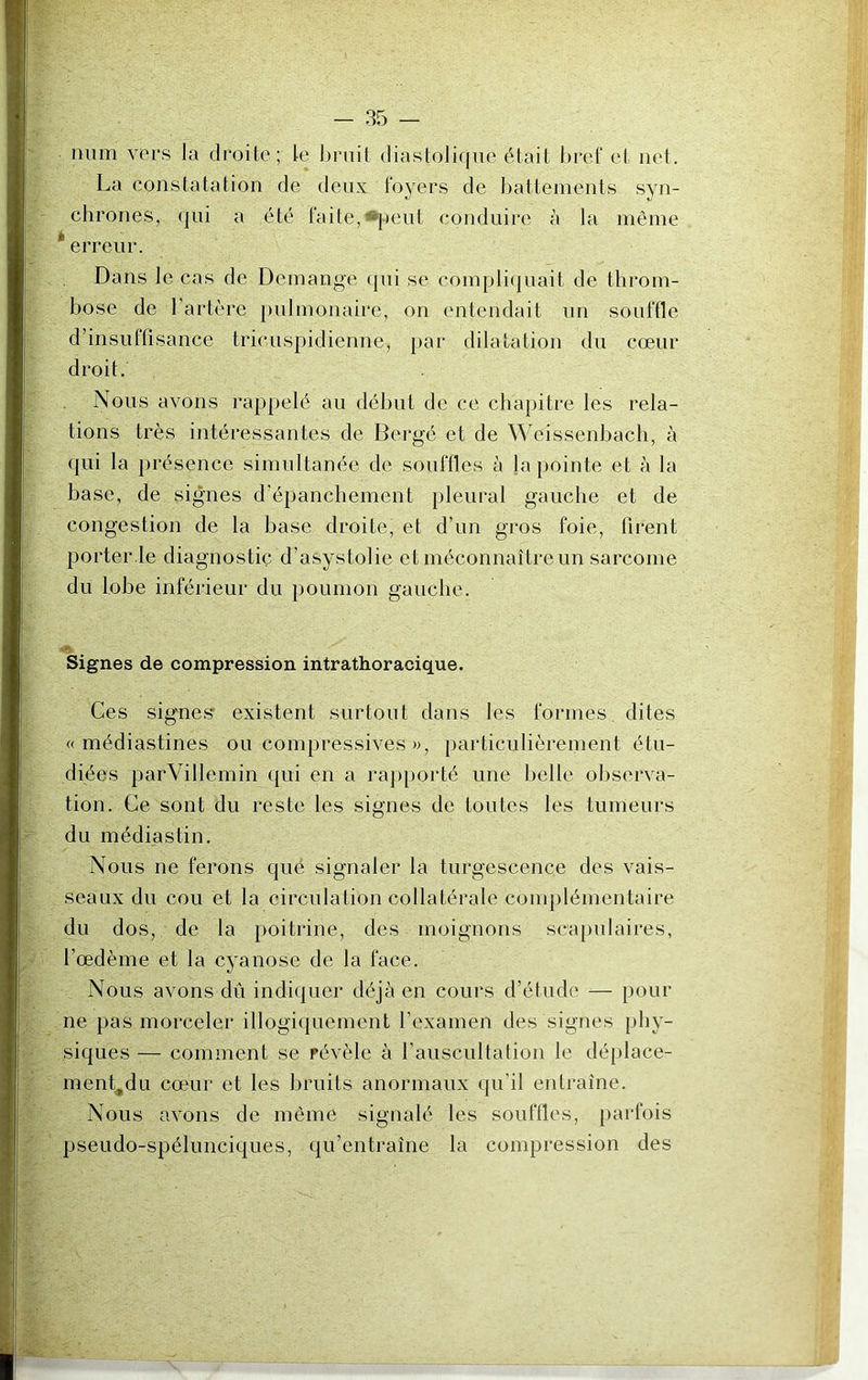 num vers la droite ; te bruit diastolique était bref et net. La constatation de deux foyers de battements syn- chrones, qui a été laite, peut conduire à la même * erreur. Dans le cas de Démangé qui se compliquait de throm- bose de l’artère pulmonaire, on entendait un souffle d insuffisance tricuspidienne, par dilatation du cœur droit. Nous avons rappelé au début de ce chapitre les rela- tions très intéressantes de Bergé et de Weissenbach, à qui la présence simultanée de souffles à Ja pointe et à la base, de signes d’épanchement pleural gauche et de congestion de la base droite, et d’un gros foie, firent porter.le diagnostic d’asystolie et méconnaître un sarcome du lobe inférieur du poumon gauche. Signes de compression intrathoracique. Ces signes* existent surtout dans les formes dites « médiastines ou compressives », particulièrement étu- diées parVillcmin qui en a rapporté une belle observa- tion. Ce sont du reste les signes de toutes les tumeurs du médiastin. Nous ne ferons qué signaler la turgescence des vais- seaux du cou et la circulation collatérale complémentaire du dos, de la poitrine, des moignons scapulaires, l’œdème et la cyanose de la face. Nous avons dû indiquer déjà en cours d’étude — pour ne pas morceler illogiquement l’examen des signes phy- siques — comment se révèle à l'auscultation le déplace- ment,du cœur et les bruits anormaux qu’il entraîne. Nous avons de même signalé les souffles, parfois pseudo-spélunciques, qu’entraîne la compression des