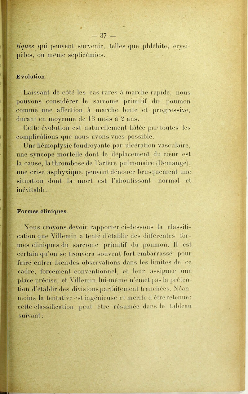 tiques qui peuvent survenir, telles que phlébite, érysi- pèles, ou même septicémies. Evolution. Laissant de côté les cas rares à marche rapide-, nous pouvons considérer le sarcome primitif du poumon comme une affection à marche lente et progressive, durant en moyenne de 13 mois à 2 ans. Cette évolution est naturellement hâtée par toutes les complications que nous avons vues possible. Une hémoptysie foudroyante par ulcération vasculaire, une syncope mortelle dont le déplacement du cœur est la cause, la thrombose de l’artère pulmonaire (Démangé), une crise asphyxique, peuvent dénouer brusquement une situation dont la mort est l’aboutissant normal et inévitable. Formes cliniques. Nous Croyons devoir rapporter ci-dessous la classifi- cation que Villemin a tenté d’établir des différentes for- mes cliniques du sarcome primitif du poumon. Il est certain qu’on se trouvera souvent fort embarrassé pour faire entrer bien des observations dans les limites de ce cadre, forcément conventionnel, et leur assigner une place précise, et Villemin lui-même n’émet, pas la préten- tion d’établir des divisions parfaitement tranchées. Néan- moins la tentative est ingénieuse et mérite d’être retenue: cette classification peut être résumée dans le tableau suivant :