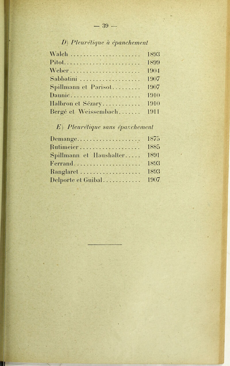 D) Pleurétique à épanchement Walch 1893 Pilot 1899 Weber 1904 Sabbatini 1907 Spillmann et P a ri sot 1907 Daunic. 1910 Halbron et Sézary 1910 Bergé et Weissembach 1911 E) Pleurétique sans épanchement Démangé . . 1875 Rutimeier 1885 Spillmann et Haushalter 1891 Ferrand 1893 Ranglaret 1893 Delporte et Guibal 1907