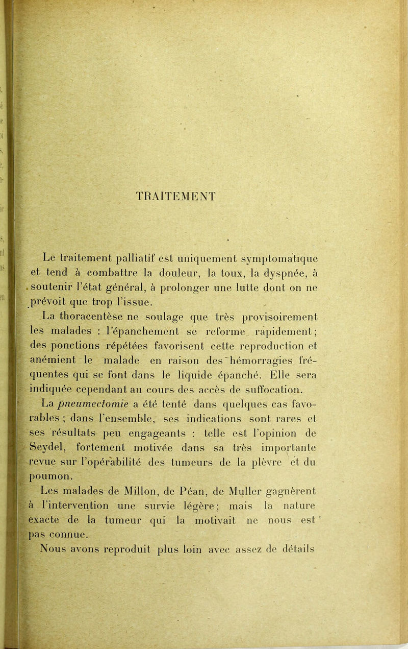 TRAITEMENT Le traitement palliatif est uniquement symptomatique et tend à combattre la douleur, la toux, la dyspnée, à soutenir l’état général, à prolonger une lutte dont on ne prévoit que trop l’issue. La thoracentèse ne soulage que très provisoirement les malades : l’épanchement se reforme rapidement; des ponctions répétées favorisent cette reproduction et anémient le malade en raison des'hémorragies fré- quentes qui se font dans le liquide épanché. Elle sera indiquée cependant au cours des accès de suffocation. La pneumectomie a été tenté dans quelques cas favo- rables ; dans l’ensemble, ses indications sont rares et ses résultats peu engageants : telle est l’opinion de Se re\ poumon. Les malades de Millon, de Péan, de Muller gagnèrent à l’intervention une survie légère ; mais la nature exacte de la tumeur qui la motivait ne nous est pas connue. Nous avons reproduit plus loin avec assez de détails ydel, fortement motivée dans sa très importante me sur l’opérabilité des tumeurs de la plèvre et du