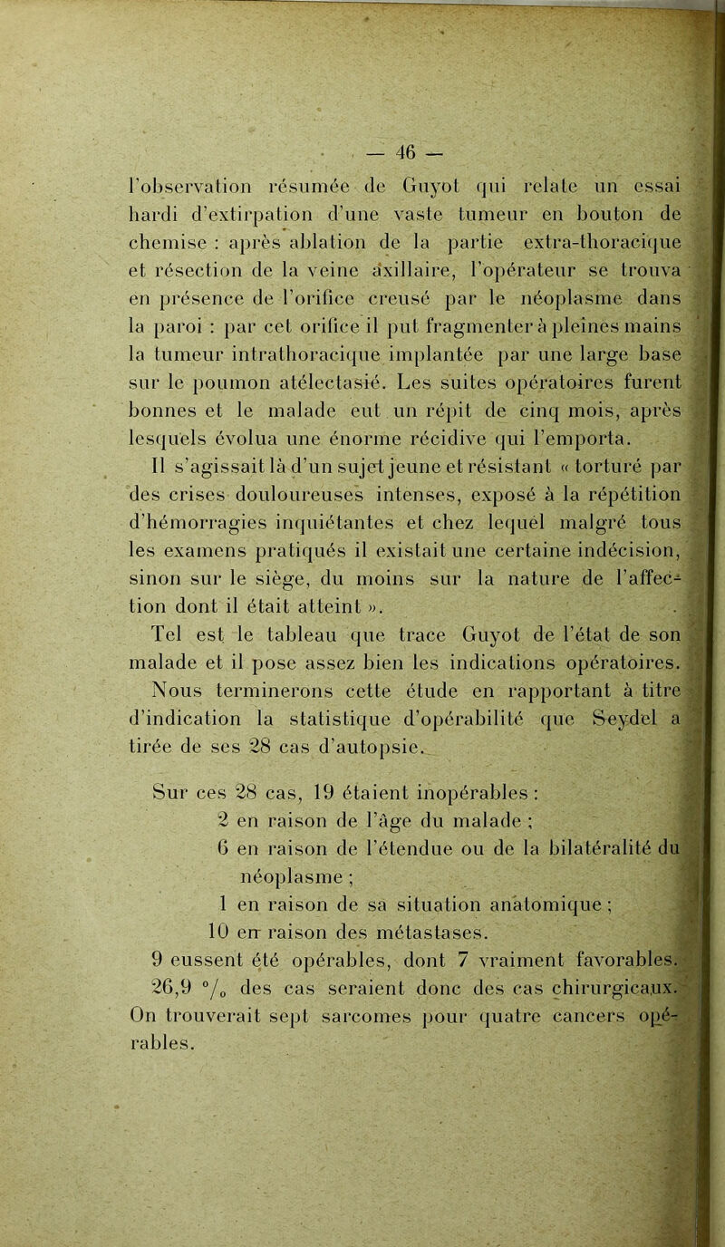 l’observation résumée de Guyot qui relate un essai hardi d’extirpation d’une vaste tumeur en bouton de chemise : après ablation de la partie extra-thoracique et résection de la veine axillaire, l’opérateur se trouva en présence de l’orifice creusé par le néoplasme dans la paroi : par cet orifice il put fragmenter à pleines mains la tumeur intrathoracique implantée par une large base sur le poumon atélectasié. Les suites opératoires furent bonnes et le malade eut un répit de cinq mois, après lesquels évolua une énorme récidive qui l’emporta. Il s’agissait là d’un sujet jeune et résistant «torturé par des crises douloureuses intenses, exposé à la répétition d’hémorragies inquiétantes et chez lequel malgré tous les examens pratiqués il existait une certaine indécision, sinon sur le siège, du moins sur la nature de l’affec- tion dont il était atteint ». Tel est le tableau que trace Guyot de l’état de son malade et il pose assez bien les indications opératoires. Nous terminerons cette étude en rapportant à titre d’indication la statistique d’opérabilité que Seydel a tirée de ses 28 cas d’autopsie. Sur ces 28 cas, 19 étaient inopérables : 2 en raison de l’âge du malade ; 6 en raison de l’étendue ou de la bilatéralité du néoplasme ; 1 en raison de sa situation anatomique ; 10 err raison des métastases. 9 eussent été opérables, dont 7 vraiment favorables. 26,9 °/0 des cas seraient donc des cas chirurgicaux. On trouverait sept sarcomes pour quatre cancers opé- rables.