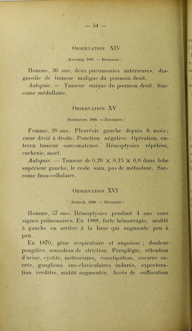 Observation XIV .(Kroenig, 1887. — Résumée.) Homme, 26 ans, deux pneumonies antérieures, dia- gnostic de tumeur maligne du poumon droit. Autopsie. — Tumeur unique du poumon droit. Sar- come médullaire. Observation XV (Rutimeier, 1888. —Résumée.) *  .. • • Femme, 28 ans. Pleurésie gauche depuis 6 mois ; cœur dévié à droite. Ponction négative. Opération, en- trevu tumeur sarcomateuse. Hémoptysies répétées, cachexie, mort. Autopsie. — Tumeur de 0,20 X 0,16 X 0,8 dans lobe supérieur gauche, le reste sain, pas de métastase. Sar- come fuso-cellulaire. Observation XVI (Schech, 1890. — Résumée.) Homme, 57 ans. Hémoptysies pendant 4 ans sans signes pulmonaires. En 1888, forte hémorragie, matité à gauche en arrière à la base qui augmente peu à peu. En 1870, gêne respiratoire et angoisse ; douleur pongitive, sensation de striction. Paraplégie, rétention d’urine, cystite, météorisme, constipation, escarre sa- crée, ganglions sus-claviculaires indurés, expectora- tion verdâtre, matité augmentée. Accès de suffocation