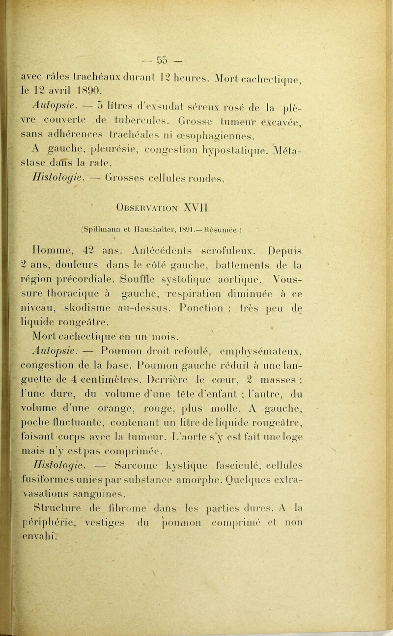 avec râles trachéaux durant 12 heures. Mort cachectique, le 12 avril 1890. Autopsie. — 5 litres d’exsudat séreux rosé de la plè- vre couverte de tubercules. Grosse tumeur excavée, sans adhérences trachéales ni œsophagiennes. A gauche, pleurésie, congestion hypostatique. 'Méta- stase dafîs la rate. Histologie. — Grosses cellules rondes. Observation XVII (Spillmann et Haushaltcr, 1891.—Résumée.) Homme, 42 ans. Antécédents scrofuleux. Depuis 2 ans, douleurs dans le côté gauche, battements de la région précordiale. Souftîe systolique aortique. Vous- sure thoracique à gauche, respiration diminuée à ce niveau, skodisme au-dessus. Ponction : très peu de liquide rougeâtre. Mort cachectique en un mois. Autopsie. — Poumon droit refoulé, emphysémateux, congestion de la base. Poumon gauche réduit à une lan- guette de 4 centimètres. Derrière le cœur, 2 masses : l’une dure, du volume d’une tête d’enfant ; l’autre, du volume d’une orange, rouge, plus molle. A gauche, poche fluctuante, contenant un litre de liquide rougeâtre, faisant corps avec la tumeur. L’aorte s’y est fait une loge mais n’y est pas comprimée. Histologie. — Sarcome kystique fasciculé, cellules fusiformes unies par substance amorphe. Quelques extra- vasations sanguines. Structure de fibrome dans les parties dures. A la périphérie, vestiges du poumon comprimé et non envahi. v