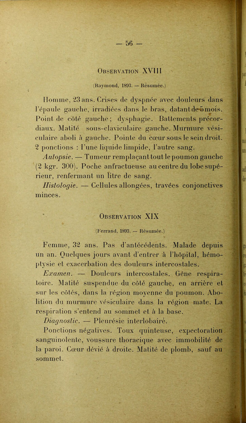 Observation XVÏI1 (Raymond, 1893. — Résumée.) Homme, 23 ans. Crises de dyspnée avec douleurs dans l’épaule gauche, irradiées dans le bras, datant de-èmois. Point de côté gauche; dysphagie. Battements précor- diaux. Matité sous-claviculaire gauche. Murmure vési- culaire aboli à gauche. Pointe du cœur sous le sein droit. 2 ponctions : Pune liquide limpide, l’autre sang. Autopsie. — Tumeur remplaçant tout le poumon gauche (2 kgr. 300). Poche anfractueuse au centre du lobe supé- rieur, renfermant un litre de sang. Histologie. — Cellules allongées, travées conjonctives minces. Observation XIX (Ferrand, 1893. — Résumée.) Femme, 32 ans. Pas d’antécédents. Malade depuis un an. Quelques jours avant d’entrer à l’hôpital, hémo- ptysie et exacerbation des douleurs intercostales. Examen. — Douleurs intercostales. Gêne respira- toire. Matité suspendue du côté gauche, en arrière et sur les côtés, dans la région moyenne du poumon. Abo- lition du murmure vésiculaire dans la région mate. La respiration s’entend au sommet et à la base. Diagnostic. — Pleurésie interlobaire. Ponctions négatives. Toux quinteuse, expectoration sanguinolente, voussure thoracique avec immobilité de la paroi. Cœur dévié à droite. Matité de plomb, sauf au sommet.