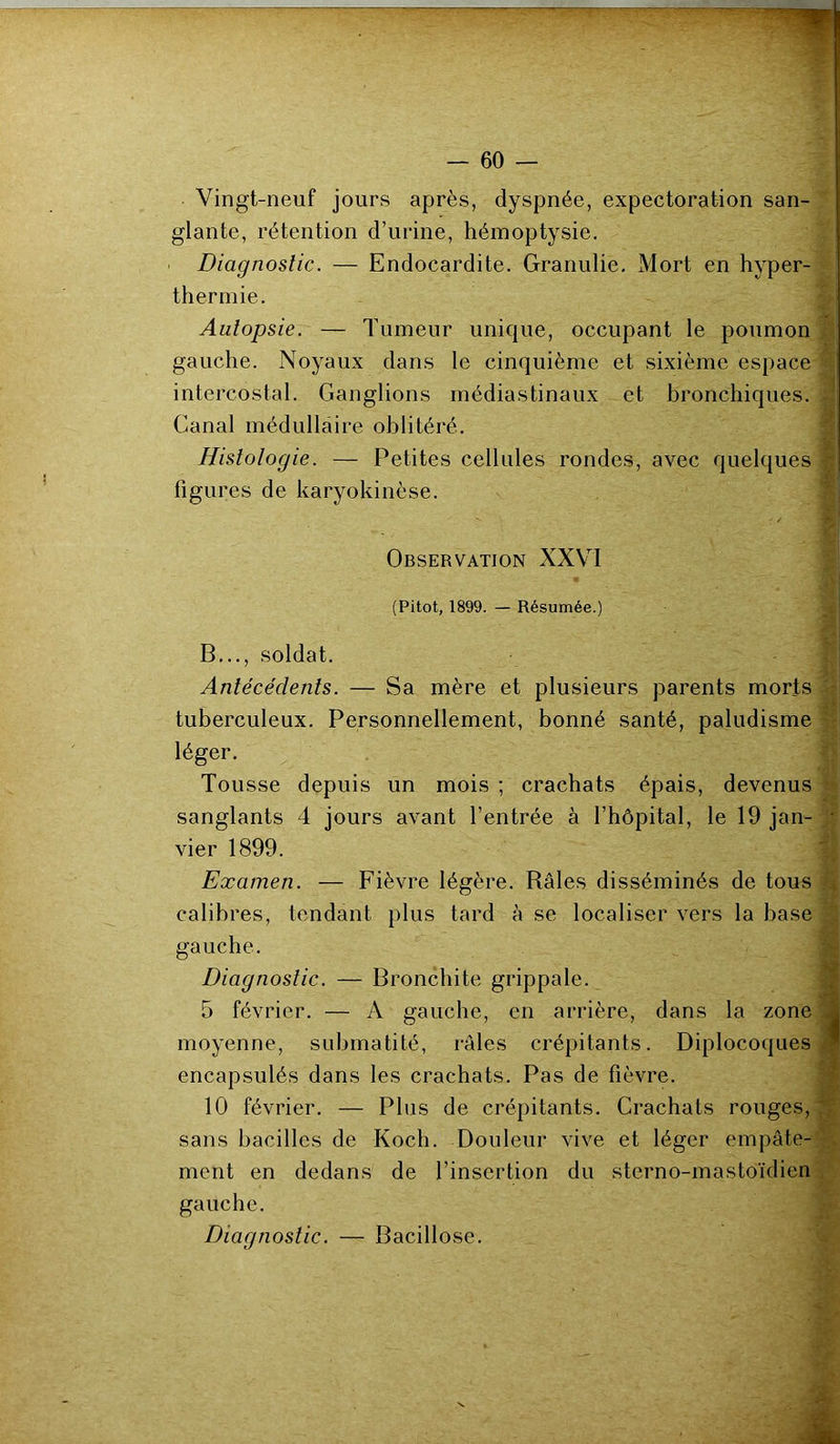 Vingt-neuf jours après, dyspnée, expectoration san- glante, rétention d’urine, hémoptysie. Diagnostic. — Endocardite. Granulie. Mort en hyper- thermie. Autopsie. — Tumeur unique, occupant le poumon gauche. Noyaux dans le cinquième et sixième espace intercostal. Ganglions médiastinaux et bronchiques. . Canal médullaire oblitéré. Histologie. — Petites cellules rondes, avec quelques figures de karyokinèse. Observation XXVI (Pitot, 1899. — Résumée.) B..., soldat. Antécédents. — Sa mère et plusieurs parents morts tuberculeux. Personnellement, bonné santé, paludisme léger. Tousse depuis un mois ; crachats épais, devenus sanglants 4 jours avant l’entrée à l’hôpital, le 19 jan- j vier 1899. Examen. — Fièvre légère. Râles disséminés de tous . calibres, tendant plus tard à se localiser vers la hase gauche. Diagnostic. — Bronchite grippale. 5 février. — A gauche, en arrière, dans la zone * moyenne, submatité, râles crépitants. Diplocoques encapsulés dans les crachats. Pas de fièvre. 10 février. — Plus de crépitants. Crachats rouges, sans bacilles de Koch. Douleur vive et léger empâte- ment en dedans de l’insertion du sterno-mastoïdien gauche. Diagnostic. — Bacillose.