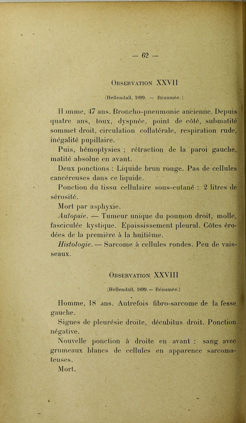 Observation XXVII (Hellendall, 1899. — Résumée.) H >mme, 47 ans. Broncho-pneumonie ancienne. Depuis quatre ans, toux, dyspnée, point de côté, submatité sommet droit, circulation collatérale, respiration rude, inégalité pupillaire. Puis, hémoptysies ; rétraction de la paroi gauche, matité absolue en avant. Deux ponctions : Liquide brun rouge. Pas de cellules cancéreuses dans ce liquide. Ponction du tissu cellulaire sous-cutané : 2 litres de sérosité. Mort par asphyxie. Autopsie. — Tumeur unique du poumon droit, molle, fasciculée kystique. Epaississement pleural. Côtes éro- dées de la première à la huitième. Histologie. — Sarcome à cellules rondes. Peu de vais- seaux. Homme, 18 ans. Autrefois übro-sarcome de la fesse gauche. Signes de pleurésie droite, décubitus droit. Ponction négative. Nouvelle ponction à droite en avant : sang avec grumeaux blancs de cellules en apparence sarcoma- teuses. Observation XXVIII (Hellendall, 1899.— Résumée.) Mort.