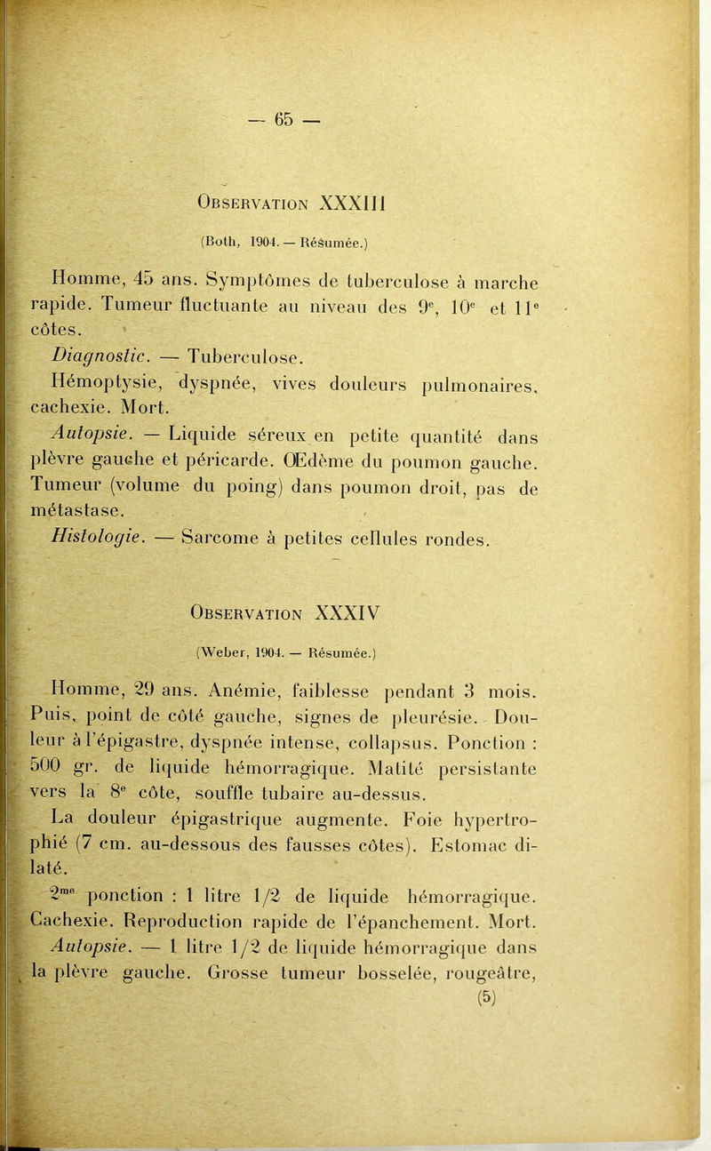 Observation XXXII1 (Both, 1904. — Résumée.) Homme, 45 ans. Symptômes de tuberculose à marche rapide. Tumeur fluctuante au niveau des 9e, 10e et 11e côtes. Diagnostic. — Tuberculose. Hémoptysie, dyspnée, vives douleurs pulmonaires, cachexie. Mort. Autopsie. — Liquide séreux en petite quantité dans plèvre gauche et péricarde. Œdème du poumon gauche. Tumeur (volume du poing) dans poumon droit, pas de métastase. Histologie. — Sarcome à petites cellules rondes. Observation XXXIV (Weber, 1904. — Résumée.) Homme, 29 ans. Anémie, faiblesse pendant 3 mois. Puis, point de côté gauche, signes de pleurésie. Dou- leur à l’épigastre, dyspnée intense, collapsus. Ponction : 500 gr. de liquide hémorragique. Matité persistante vers la 8e côte, souffle tubaire au-dessus. La douleur épigastrique augmente. Foie hypertro- phié (7 cm. au-dessous des fausses côtes). Estomac di- laté. 2me ponction : 1 litre 1/2 de liquide hémorragique. Cachexie. Reproduction rapide de l’épanchement. Mort. Autopsie. — 1 litre 1/2 de liquide hémorragique dans t la plèvre gauche. Grosse tumeur bosselée, rougeâtre, (5)