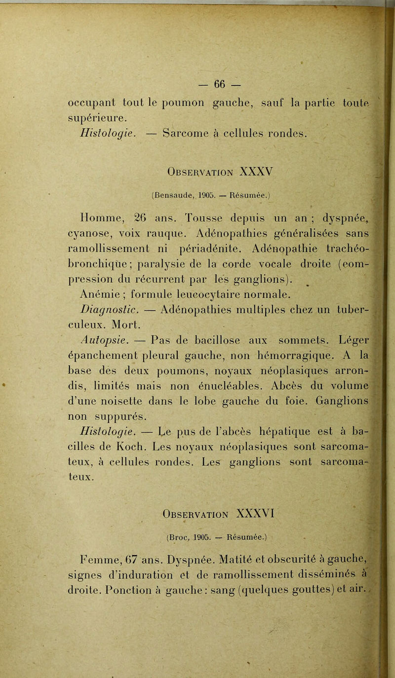 occupant tout le poumon gauche, sauf la partie toute supérieure. Histologie. — Sarcome à cellules rondes. Observation XXXV (Bensaude, 1905. — Résumée.) Homme, 26 ans. Tousse depuis un an ; dyspnée, cyanose, voix rauque. Adénopathies généralisées sans ramollissement ni périadénite. Adénopathie trachéo- bronchique; paralysie de la corde vocale droite (com- pression du récurrent par les ganglions). Anémie ; formule leucocytaire normale. Diagnostic. — Adénopathies multiples chez un tuber- culeux. Mort. Autopsie. — Pas de bacillose aux sommets. Léger épanchement pleural gauche, non hémorragique. A la base des deux poumons, noyaux néoplasiques arron- dis, limités mais non énucléables. Abcès du volume d’une noisette dans le lobe gauche du foie. Ganglions non suppurés. Histologie. — Le pus de l’abcès hépatique est à ba- cilles de Koch. Les noyaux néoplasiques sont sarcoma- teux, à cellules rondes. Les ganglions sont sarcoma- teux. Observation XXXVI (Broc, 1905. — Résumée.) Femme, 67 ans. Dyspnée. Matité et obscurité è gauche, signes d’induration et de ramollissement disséminés à droite. Ponction à gauche : sang (quelques gouttes) et air.