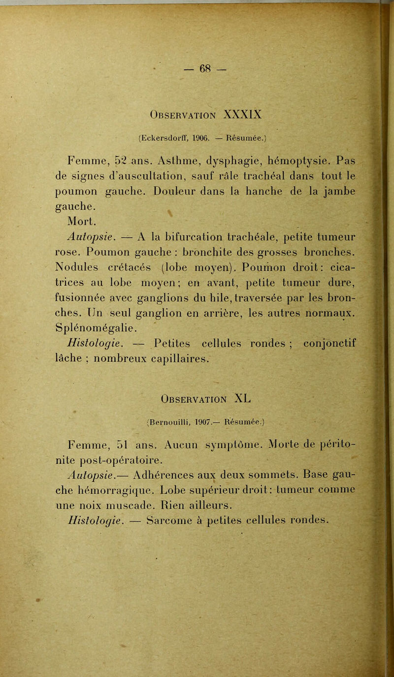 Observation XXXIX (Eckersdorff, 1906. — Résumée.) Femme, 52 ans. Asthme, dysphagie, hémoptysie. Pas de signes d’auscultation, sauf râle trachéal dans tout le poumon gauche. Douleur dans la hanche de la jambe gauche. Mort. Autopsie. — A la bifurcation trachéale, petite tumeur rose. Poumon gauche : bronchite des grosses bronches. Nodules crétacés (lobe moyen). Poumon droit: cica- trices au lobe moyen; en avant, petite tumeur dure, fusionnée avec ganglions du hile, traversée par les bron- ches. Un seul ganglion en arrière, les autres normaux. Splénomégalie. Histologie. — Petites cellules rondes ; conjonctif lâche ; nombreux capillaires. Observation XL (Bernouilli, 1907.— Résumée.) Femme, 51 ans. Aucun symptôme. Morte de périto- nite post-opératoire. Autopsie.— Adhérences aux deux sommets. Base gau- che hémorragique. Lobe supérieur droit: tumeur comme une noix muscade. Rien ailleurs.