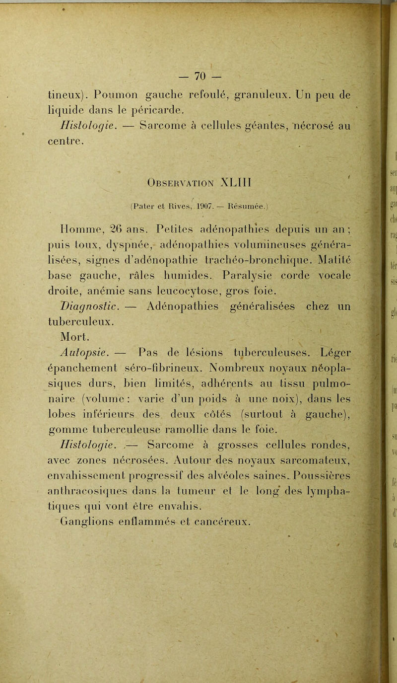 tineux). Poumon gauche refoulé, granuleux. Un peu de liquide dans le péricarde. Histologie. — Sarcome à cellules géantes, nécrosé au centre. Observation XLIII (Pater et Rives, 1907. — Résumée.) Homme, 26 ans. Petites adénopathies depuis un an; puis toux, dyspnée, adénopathies volumineuses généra- lisées, signes d’adénopathie trachéo-bronchique. Matité base gauche, râles humides. Paralysie corde vocale droite, anémie sans leucocytose, gros foie. Diagnostic. — Adénopathies généralisées chez un tuberculeux. Mort, Autopsie. — Pas de lésions tuberculeuses. Léger épanchement séro-fibrineux. Nombreux noyaux néopla- siques durs, bien limités, adhérents au tissu pulmo- naire (volume: varie d’un poids à une noix), dans les lobes inférieurs des deux côtés (surtout à gauche), gomme tuberculeuse ramollie dans le foie. Histologie. ,— Sarcome à grosses cellules rondes, avec zones nécrosées. Autour des noyaux sarcomateux, envahissement progressif des alvéoles saines. Poussières anthracosiques dans la tumeur et le long des lympha- tiques qui vont être envahis. Ganglions enflammés et cancéreux.