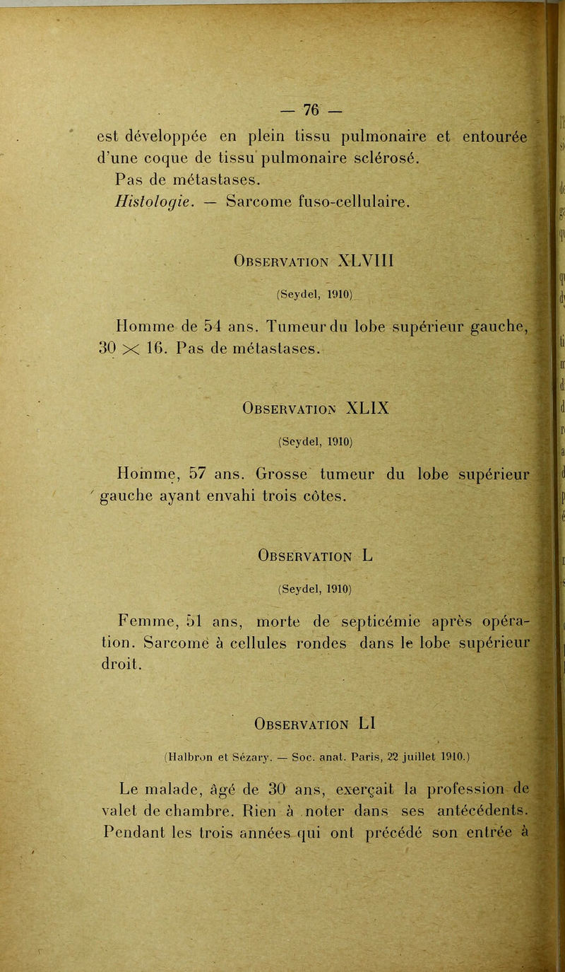 est développée en plein tissu pulmonaire et entourée d’une coque de tissu pulmonaire sclérosé. Pas de métastases. Histologie. — Sarcome fuso-cellulaire. Observation XLVIII (Seydel, 1910) Homme de 54 ans. Tumeur du lobe supérieur gauche, 30 x 16. Pas de métastases. Observation XL1X (Seydel, 1910) Homme, 57 ans. Grosse tumeur du lobe supérieur ' gauche ayant envahi trois côtes. Observation L (Seydel, 1910) Femme, 51 ans, morte de septicémie après opéra- tion. Sarcome à cellules rondes dans le lobe supérieur droit. Observation LI (Halbron et Sézary. — Soc. anat. Paris, 22 juillet 1910.) Le malade, âgé de 30 ans, exerçait la profession de valet de chambre. Rien à noter dans ses antécédents. Pendant les trois années qui ont précédé son entrée à