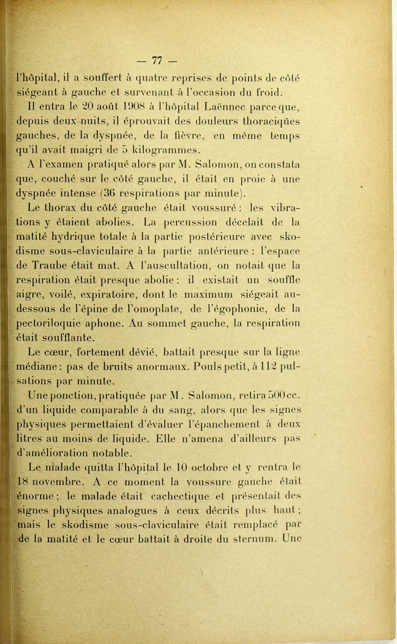 siégeant à gauche et survenant à l’occasion du froid. Il entra le 20 août 1908 à l’hôpital Laënnec parce que, depuis deux nuits, il éprouvait des douleurs thoraciques gauches, de la dyspnée, de la fièvre, en même temps qu’il avait maigri de 5 kilogrammes. A l’examen pratiqué alors par M. Salomon, on constata que, couché sur le côté gauche, il était en proie à une dyspnée intense (36 respirations par minute). Le thorax du côté gauche était voussuré : les vibra- tions y étaient abolies. La percussion décelait de la matité hydrique totale à la partie postérieure avec sko- disme sous-claviculaire à la partie antérieure : l’espace de Traube était mat. A l’auscultation, on notait que la respiration était presque abolie : il existait un souffle aigre, voilé, expiratoire, dont le maximum siégeait au- dessous de l’épine de l’omoplate, de l’égophonie, de la pectoriloquie aphone. Au sommet gauche, la respiration était soufflante. Le cœur, fortement dévié, battait presque sur la ligne médiane: pas de bruits anormaux. Pouls petit, à 112 pul- sations par minute. Une ponction, pratiquée par M . Salomon, retira oOÛcc. d’un liquide comparable à du sang, alors que les signes physiques permettaient d’évaluer l’épanchement à deux litres au moins de liquide. Elle n’amena d’ailleurs pas d’amélioration notable. Le malade quitta l’hôpital le 10 octobre et y rentra le 18 novembre. A ce moment la voussure gauche était énorme ; le malade était cachectique et présentait des signes physiques analogues à ceux décrits plus haut ; mais le skodisme sous-claviculaire était remplacé par de la matité et le cœur battait à droite du sternum. Une