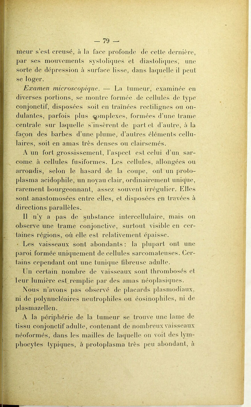 meur s’est creusé, à la face profonde de cette dernière, par ses mouvements systoliques et diastoliques, une sorte de dépression à surface lisse, dans laquelle il peut se loger. Examen microscopique. — La tumeur, examinée en diverses portions, se montre formée de cellules de type conjonctif, disposées soit en traînées rectilignes ou on- dulantes, parfois plus complexes, formées d’une trame centrale sur laquelle s’insèrent de part et d’autre, à la façon des barbes d’une plume, d’autres éléments cellu- laires, soit en amas très denses ou clairsemés. A un fort grossissement, l’aspect est celui d’un sar- come à cellules fusiformes. Les cellules, allongées ou arrondis, selon le hasard de la coupe, ont un proto- plasma acidophile, un noyau clair, ordinairement unique, rarement bourgeonnant, assez souvent irrégulier. Elles sont anastomosées entre elles, et disposées en travées à directions parallèles. Il n’y a pas de substance intercellulaire, mais on observe une trame conjonctive, surtout visible en cer- taines régions, où elle est relativement épaisse. Les vaisseaux sont abondants: la plupart ont une paroi formée uniquement de cellules sarcomateuses. Cer- tains cependant ont une tunique fibreuse adulte. Un certain nombre de vaisseaux sont thrombosés et leur lumière est_remplie par des amas néoplasiques. Nous n’avons pas observé de placards plasmodiaux, ni de polynucléaires neutrophiles ou éosinophiles, ni de plasmazellen. A la périphérie de la tumeur se trouve une lame de tissu conjonctif adulte, contenant de nombreux vaisseaux néoformés, dans les mailles de laquelle on voit des lym- phocytes typiques, à protoplasma très peu abondant, à