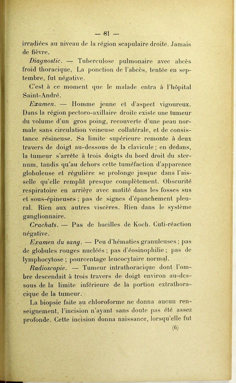 — 81 — irradiées au niveau de la région scapulaire droite. Jamais de fièvre. Diagnostic. — Tuberculose pulmonaire avec abcès froid thoracique. La ponction de l’abcès, tentée en sep- tembre, fut négative. C’est à ce moment que le malade entra à l’hôpital Saint-André. Examen. — Homme jeune et d’aspect vigoureux. Dans la région pectoro-axillaire droite existe une tumeur du volume d’un gros poing, recouverte d’une peau nor- male sans circulation veineuse collatérale, et de consis- tance résineuse. Sa limite supérieure remonte à deux travers de doigt au-dessous de la clavicule ; en dedans, la tumeur s’arrête à trois doigts du bord droit du ster- num, tandis qu’au dehors cette tuméfaction d’apparence globuleuse et régulière se prolonge jusque dans l’ais- selle qu’elle remplit presque complètement. Obscurité respiratoire en arrière avec matité dans les fosses sus et sous-épineuses ; pas de signes d’épanchement pleu- ral. Rien aux autres viscères. Rien dans le système ganglionnaire. Crachats. — Pas de bacilles de Koch. Cuti-réaction négative. Examen du sang. — Peu d’hématies granuleuses ; pas de globules rouges nucléés ; pas d’éosinophilie ; pas de lymphocytose ; pourcentage leucocytaire normal. Radioscopie. — Tumeur intrathoracique dont l’om- bre descendait à trois travers de doigt environ au-des- sous de la limite inférieure de la portion extrathora- cique de la tumeur. La biopsie faite au chloroforme ne donna aucun ren- seignement, l’incision n’ayant sans doute pas été assez profonde. Cette incision donna naissance, lorsqu’elle fut