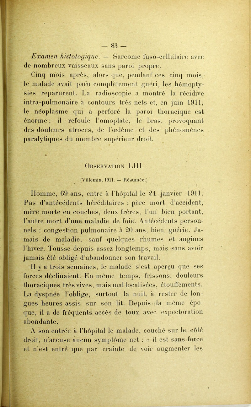 Examen histologique. — Sarcome fuso-cellulaire avec de nombreux vaisseaux sans paroi propre. Cinq mois après, alors que, pendant ces cinq mois, le malade avait paru complètement guéri, les hémopty- sies reparurent. La radioscopie a montré la récidive intra-pulmonaire à contours très nets et, en juin 1911, le néoplasme qui a perforé la paroi thoracique est énorme ; il refoule l’omoplate, le bras, provoquant des douleurs atroces, de l’œdème et des phénomènes paralytiques du membre supérieur droit. Observation LUI (Villemin, 1911. — Résumée.) Homme, 69 ans, entre à l’hôpital le 24 janvier 1911. Pas d’antécédents héréditaires : père mort d’accident, mère morte en couches, deux frères, l’un bien portant, l’autre mort d’une maladie de foie. Antécédents person- nels : congestion pulmonaire à 20 ans, bien guérie. Ja- mais de maladie, sauf quelques rhumes et angines l’hiver. Tousse depuis assez longtemps, mais sans avoir jamais été obligé d’abandonner son travail. Il y a trois semaines, le malade s’est aperçu que ses forces déclinaient. En même temps, frissons, douleurs thoraciques très vives, mais mal localisées, étouffements. La dyspnée l’oblige, surtout la nuit, à rester de lon- gues heures assis sur son lit. Depuis la même épo- que, il a de fréquents accès de toux avec expectoration abondante. A son entrée à l’hôpital le malade, couché sur le côté droit, n’accuse aucun symptôme net : « il est sans force et n’est entré que par crainte de voir augmenter les