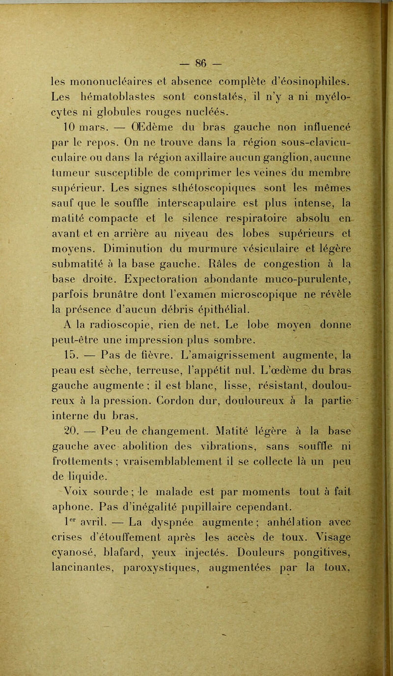 les mononucléaires et absence complète d’éosinophiles. Les hématoblastes sont constatés, il n’y a ni myélo- cytes ni globules rouges nucléés. 10 mars. — Œdème du bras gauche non influencé par le repos. On ne trouve dans la région sous-clavicu- culaire ou dans la région axillaire aucun ganglion, aucune tumeur susceptible de comprimer les veines du membre supérieur. Les signes sthétoscopiques sont les mêmes sauf que le souffle interscapulaire est plus intense, la matité compacte et le silence respiratoire absolu en avant et en arrière au niveau des lobes supérieurs et moyens. Diminution du murmure vésiculaire et légère submatité à la base gauche. Râles de congestion à la base droite. Expectoration abondante muco-purulente, parfois brunâtre dont l’examen microscopique ne révèle la présence d’aucun débris épithélial. A la radioscopie, rien de net. Le lobe moyen donne peut-être une impression plus sombre. 15. — Pas de fièvre. L’amaigrissement augmente, la peau est sèche, terreuse, l’appétit nul. L’œdème du bras gauche augmente ; il est blanc, lisse, résistant, doulou- reux à la pression. Cordon dur, douloureux à la partie  interne du bras. 20. — Peu de changement. Matité légère à la base gauche avec abolition des vibrations, sans souffle ni frottements; vraisemblablement il se collecte là un peu de liquide. Voix sourde; le malade est par moments tout à fait aphone. Pas d’inégalité pupillaire cependant. 1er avril. — La dyspnée augmente; anhélation avec crises d’étouffement après les accès de toux. Visage cyanosé, blafard, yeux injectés. Douleurs pongitives, lancinantes, paroxystiques, augmentées par la toux, '• “• Vv'. •- * -Tr i -ÜBifrÉtftMnrfiii h: r tëit ■ y . ;  ■ - - : v