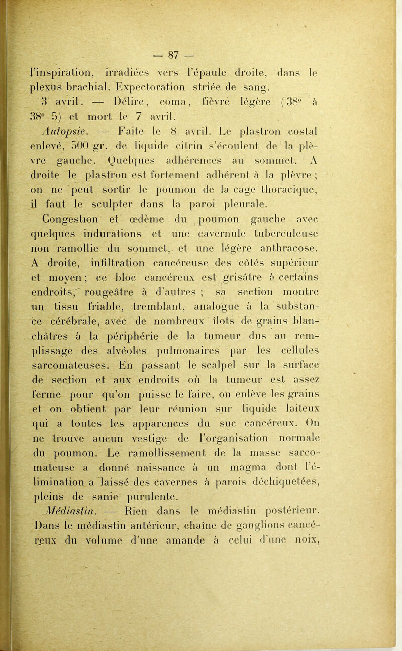 l’inspiration, irradiées vers l’épaule droite, dans le plexus brachial. Expectoration striée de sang. 3 avril. — Délire, coma, fièvre légère (38° à 38° 5) et mort le 7 avril. Autopsie. — Faite le 8 avril. Le plastron costal enlevé, 500 gr. de liquide citrin s’écoulent de la plè- vre gauche. Quelques adhérences au sommet. A droite le plastron est fortement adhérent à la plèvre ; on ne peut sortir le poumon de la cage thoracique, il faut le sculpter dans la paroi pleurale. Congestion et œdème du poumon gauche avec quelques indurations et une cavernule tuberculeuse non ramollie du sommet, et une légère anthracose. A droite, infiltration cancéreuse des côtés supérieur et moyen ; ce bloc cancéreux est grisâtre è certains endroits, rougeâtre à d’autres ; sa section montre un tissu friable, tremblant, analogue à la substan- ce cérébrale, avec de nombreux îlots de grains blan- châtres à la périphérie de la tumeur dus au rem- plissage des alvéoles pulmonaires par les cellules sarcomateuses. En passant le scalpel sur la surface de section et aux endroits où la tumeur est assez ferme pour qu’on puisse le faire, on enlève les grains et on obtient par leur réunion sur liquide laiteux qui a toutes les apparences du suc cancéreux. On ne trouve aucun vestige de l’organisation normale du poumon. Le ramollissement de la masse sarco- mateuse a donné naissance à un magma dont l’é- limination a laissé des cavernes à parois déchiquetées, pleins de sanie purulente. Médiaslin. — Rien dans le médiastin postérieur. Dans le médiastin antérieur, chaîne de ganglions cancé- reux du volume d’une amande à celui d’une noix,