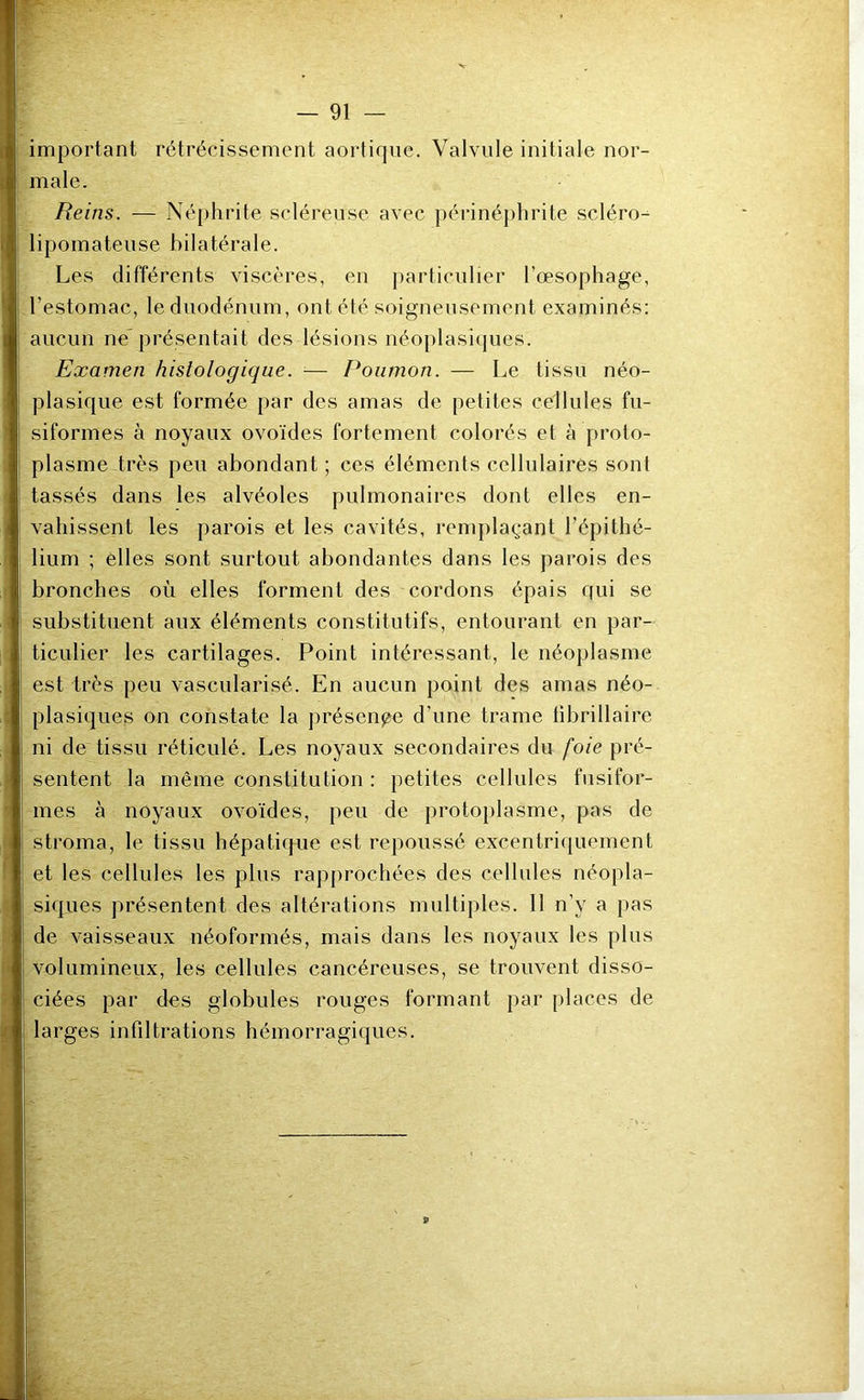 important rétrécissement aortique. Valvule initiale nor- male. Reins. — Néphrite scléreuse avec périnéphrite scléro- lipomateuse bilatérale. Les différents viscères, en particulier l’œsophage, l'estomac, le duodénum, ont été soigneusement examinés: aucun ne présentait des lésions néoplasiques. Examen histologique. — Poumon. — Le tissu néo- plasique est formée par des amas de petites cellules fu- siformes à noyaux ovoïdes fortement colorés et à proto- plasme très peu abondant ; ces éléments cellulaires sont tassés dans les alvéoles pulmonaires dont elles en- vahissent les parois et les cavités, remplaçant l’épithé- lium ; elles sont surtout abondantes dans les parois des bronches où elles forment des cordons épais qui se substituent aux éléments constitutifs, entourant en par- ticulier les cartilages. Point intéressant, le néoplasme est très peu vascularisé. En aucun point des amas néo- plasiques on constate la présente d’une trame librillaire ni de tissu réticulé. Les noyaux secondaires du foie pré- sentent la même constitution : petites cellules fusifor- mes à noyaux ovoïdes, peu de protoplasme, pas de stroma, le tissu hépatique est repoussé excentriquement et les cellules les plus rapprochées des cellules néopla- siques présentent des altérations multiples. Il n’y a pas de vaisseaux néoformés, mais dans les noyaux les plus volumineux, les cellules cancéreuses, se trouvent disso- ciées par des globules rouges formant par places de larges infiltrations hémorragiques.