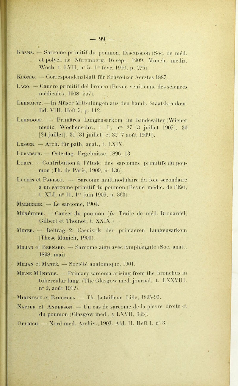 Krans. — Sarcome primitif du poumon. Discussion (Soc. de méd. elpolycl.de Nüremberg, 16 sept. 1909. Münch. mediz. Woch. I. LVII, n° 5, 1 l' l'évr. 1910, p. 275). Ivrônig. — Correspondenzblatl für Schweizer Aerztes 1887. Lago. — Cancro primitif del bronco (Revue vénitienne des sciences médicales, 1908, 557). Lehnartz. — In Muser Mitteilungen ans den hamh. Staatskrauken. Bd. VIII, Hefl 5, p. 112. Lehndore. — Primâres Lungensarkom im Kindesaller (Wiener mediz. Wochenschr., I. L, nns 27 [3 juillet 1907], 30 [24 juillet], 31 [31 juillet] et 32 [7 août 1909]). Lesser. — Arch. für palli. anal., I. LXIX. Lubarsch. — Oslertag. Ergebnisse, 1896, 13. Lubin.— Contribution à l’étude des sarcomes primitifs du pou- mon (Th. de Paris, 1909, n° 136). Lucien et Parisot. — Sarcome multinodulaire du foie secondaire à un sarcome primitif du poumon (Revue médic. de l’Est, l. XLI, n° 11, 1er juin 1909, p. 363). Malherbe. — Le sarcome, 1904. Ménétrier. — Cancer du poumon (In Traité de méd. Brouardel, Gilbert et Thoinot, t. XXIX.) Meyer. — Beitrag 2. Casuislik der primaeren Lungensarkom (Thèse Munich, 1900). Milian et Bernard. — Sarcome aigu avec lymphangite (Soc. anal., 1898, mai). Milian et Manté. — Société anatomique, 1901. Milne M’Intyre. — Primary sarcoma arising from the bronchus in Lubercular lung. (The Glasgow med. journal, t. LXXVI1I, n° 2, août 1912b Mirinescu et Baroncea. — Th. Lelailleur. Lille, 1895-96. Napier et Anderson. — Un cas de sarcome de la plèvre droite et du poumon (Glasgow med., y LXVII, 345).