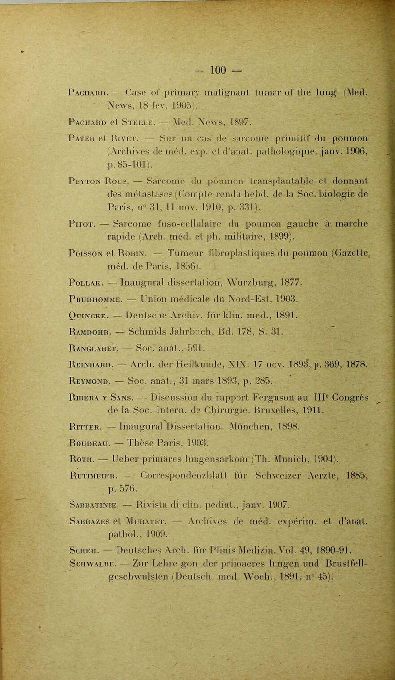 Packard. — Case of primary malignanl lumar of lhe lung (Med. News, 18 i'év. 1905). Packard et Steele. — Med. News., 1897. Pater et Rivet. — Sur un cas de sarcome primitif du poumon (Archives de méd. exp. et d’anal, pathologique, janv. 1906, p. 85-101). Peyton Rous. — Sarcome du poumon Iransplantable et donnant (Tes métastases (Compte rendu hebd. de la Soc. biologie de Paris, n°31, 11 nov. 1910, p. 331). Pitot. — Sarcome fuso-eellulaire du poumon gauche à marche rapide (Arch. méd. et ph. militaire, 1899). Poisson et Robin. — Tumeur fibroplastiqu.es du poumon (Gazette méd. de Paris, 1856). Pollak. — Inaugural dissertation, Wurzburg, 1877. Prudhomme. — Union médicale du Nord-Est, 1903. Quincke. — Deutsche Archiv. für klin. med., 1891. Ramdohr. — Schmids Jahrbuch, Bd. 178, S. 31. Ranglaret. — Soc. anat,, 591. Reinhard. — Arch. der Hcilkunde, XIX. 17 nov. 1893, p. 369, 1878. Reymond. — Soc. anat., 31 mars 1893, p. 285. Ridera y Sans. — Discussion du rapport Ferguson au IIIe Congrès de la Soc. Intern. de Chirurgie. Bruxelles, 1911. Ritter. — Inaugural Dissertation, München, 1898. Roudeau. — Thèse Paris, 1903. Rotii. — Uebcr primàres Iungensarkom (Th. Munich, 1904). Rutimeier. — Correspondenzblall fur Schweizer Aerzle, 1885, p. 576. Sabbatinie. — Rivisla di clin, pedial., janv. 1907. Sabrazes et Muratet. — Archives de méd. expërim. et d’anal, pathol., 1909. Scheh. — Deulsches Arch. für Pliais Mcdizin. Vol. 49, 1890-91. Schwalbe. — Zur Lehre gon der primaeres lungen und Brustfell- geschwulslen (Deutsch med. Woch., 1891, nn 45).'