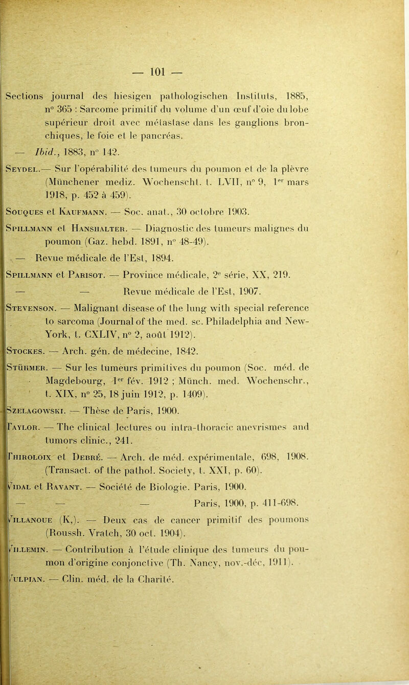 n° 365 : Sarcome primitif du volume d'un œuf d’oie du lobe supérieur droit avec métastase dans les ganglions bron- chiques, le foie et le pancréas. — Ibicl., 1883, n° 142. Seydel.— Sur l’opérabilité des tumeurs du poumon et de la plèvre (Münchener mediz. Wochenscht. t. LVII, nn 9, 1er mars 1918, p. 452 à 459). Souques et Kaufmann. — Soc. anal., 30 octobre 1903. Spillmann et Hanshalter. — Diagnostic des tumeurs malignes du poumon (Gaz. hebd. 1891, n° 48-49). — Revue médicale de l’Est, 1894. Spillmann et Parisot. — Province médicale, 2e série, XX, 219. — Revue médicale de l’Est, 1907. Stevenson. — Malignanl disease of the lung with spécial reference to sarcoma (Journal of the mcd. sc. Philadelphia and New- York, l. CXLIV, n° 2, août 1912). Stockes. — Arch. gén. de médecine, 1842. Stühmer. — Sur les tumeurs primitives du poumon (Soc. méd. de Magdebourg, 1er fév. 1912 ; Münch. med. Wochenschr., t, XIX, n° 25, 18 juin 1912, p. 1409). Szelagowski. — Thèse de Paris, 1900. Taylor. — The clinical lectures ou inlra-lhoracic anévrismes and tumors clinic., 241. Thiroloix et Debré. — Arch. de méd. expérimentale, 698, 1908. (Transacl. of the palhol. Society, I. XXI, p. 60). Tidal et Ravant. — Société de Riologie. Paris, 1900. — Paris, 1900, p. 411-698. mllanoue (K,). — Deux cas de cancer primitif des poumons (Roussh. Vralch, 30 ocl. 1904). Yllemin. — Contribution à l’étude clinique des tumeurs du pou- mon d’origine conjonctive (Th. Nancy, nov.-déc, 1911). éulpian. — Clin. méd. de la Charité.