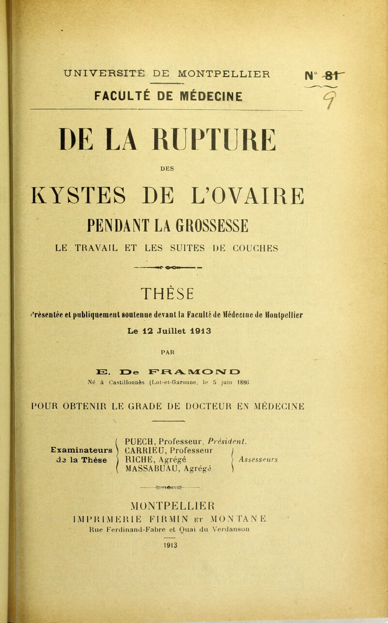 FACULTÉ DE MÉDECINE DE LA RUPTURE DES KYSTES DE L’OVAIRE PENDANT LA GROSSESSE LE TRAVAIL ET LES SUITES DE COUCHES THÈSE l’réseDlée et publiquement soutenue devant la Faculté de llédeeiue de iloutpellier Le 12 Juillet 1913 PAR 13. H>e F'JE=t A. IVÆ O rV IZ> Né à Castillonnès ([jOt-et-Garonne, le 5 juin 1886 POUR OBTENIR LE GRADE DE DOCTEUR EN MÉDECINE \ iPÜECH, Professeur, Président. CARRIEü, Professeur ) RICHE, Agrégé ) Assesseurs MASSABUAU, Agrégé ) MONTPELLIER IMPRIMERIE FIRMIN ET MONTANE Hue Ferdinand-Fabre et Quai du Verdanson 1913