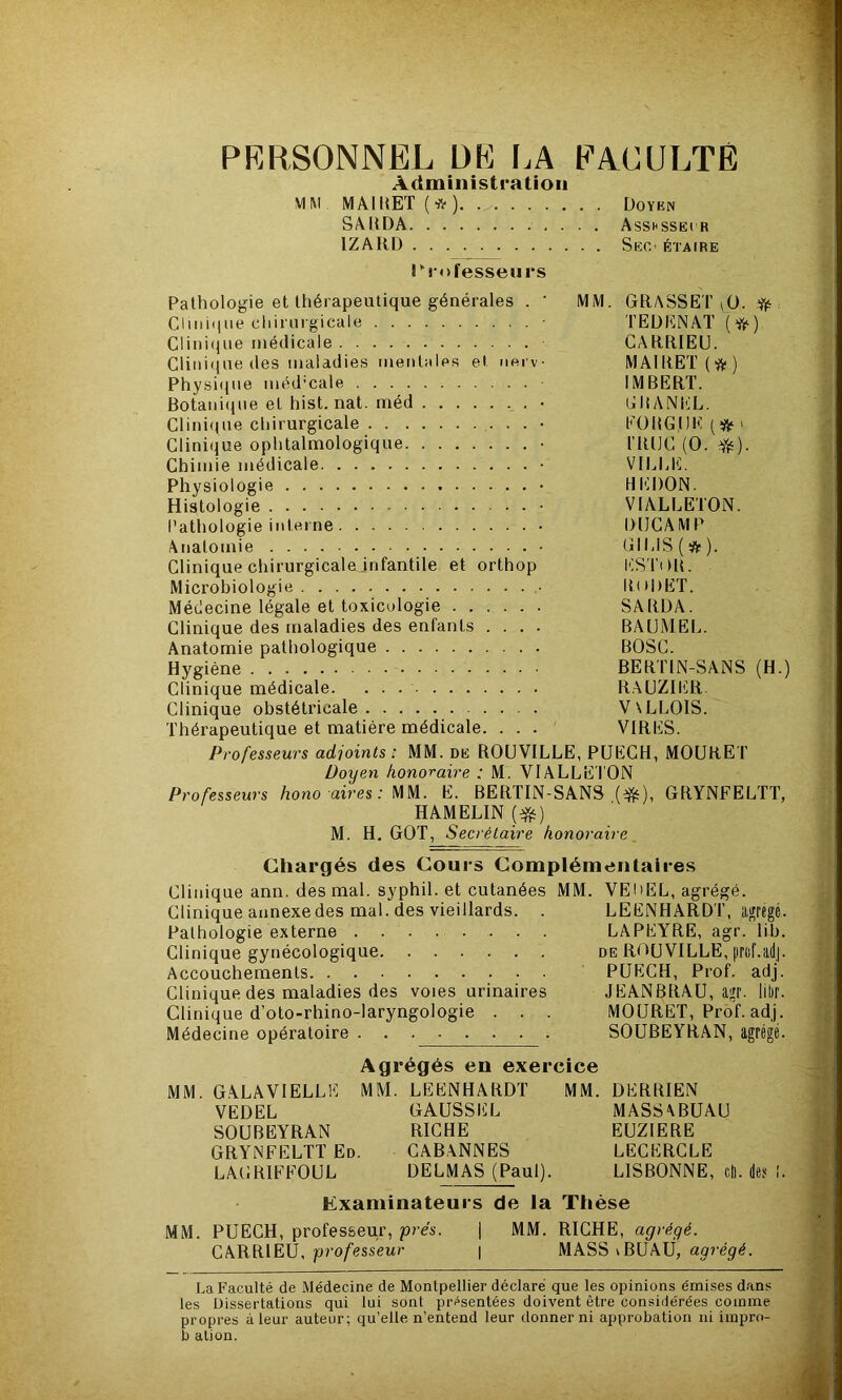 PRRSONNËL DK I.A KAKULTÉ Administration MM MAI MET (*) Doykn SAIIDA Asshssei R IZARD SeC' ÉTAIRE rrofessenrs Pathologie et thérapeutique générales . ' MM. GRASSET iÜ. iff:. Clmiqiie chirurgicale TEÜIÜNAT Cliiiiipie médicale CARRIEU. Clini(iue (les maladies mentales et uerv MA1RET(*) Physi(pie méd’cale IMBERT. Botanicpie et hist. nat. méd . • ijlîANl'.’L. Clini((ue chirurgicale ■ • • • KüBGI)K(ÿtfi Clinique ophtalmologique • riUJC (O. ^). Chimie médicale • VlUil<l. Physiologie • HI'iDON. Histologie • VIALLETON. Pathologie interne DlICAM P Anatomie • GIUS(*). Clinique chirurgicalejnfantile et orthop liS TilB. Microbiologie RoDET. Médecine légale et toxicologie SARÜA. Clinique des maladies des enfants .... BAIJMEI.. Anatomie pathologique BOSC. Hygiène BERTIN-SANS (H.) Clinique médicale. RAUZIliR. Clinique obstétricale V\LLOIS. Thérapeutique et matière médicale. ... VIRES. Professeurs adjoints: MM. de ROüVILLE, PUECH, MOURET Doyen honoraire : M. VIALLETON Professeurs hono aires: MM. E. BERTIN-SANS GRYNFELTT, HAMELIN (*) M. H. GOT, Secrétaire honoraire Chargés des Cours Complémentaires Clinique ann. des mal. syphil. et cutanées MM. VEliEL, agrégé. Clinique annexe des mal. des vieillards. . LEENHARDT, aiçrégé. Pathologie externe LAPEYRE, agr. lib. Clinique gynécologique de ROÜVILLE, prof.adj. Accouchements PUECH, Prof. adj. Clinique des maladies des voies urinaires JEANBRAU, agi', libr. Clinique d’oto-rhino-laryngologie . . . MOURET, Prof. adj. Médecine opératoire SOUBEYRAN, agrégé. Agrégés en exercice MM. GALAVIELLK MM. LEENHARDT MM. DERRIEN VEDEL GAUSSEE MASSABUAU SOUBEYRAN RICHE EUZIERE GRYNFELTT Ed. CABANNES LECERCLE LAGRIFFOUL DELMAS (Paul). LISBONNE, cti. des !. Examinateurs de la Thèse MM. PUECH, professeur, prés. \ MM. RICHE, agrégé. CARRIEU, pro/’esseur | MASS\BUAÜ, La Faculté de Médecine de Montpellier déclaré que les opinions émises dans les Dissertations qui lui sont présentées doivent être considérées comme propres à leur auteur; qu’elle n’entend leur donner ni approbation ni impro- b ation.