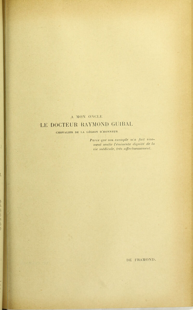 A MON ONCLI-: LE DOCTEUR RAYMOND GUIRAL CHEVALIER DE t,A LÉGION d’HONNEUR Parce que son exemple m'a fait vive- ment sentir l'éminente d'ignité de la vie médicale, très a/fectueusemenl.