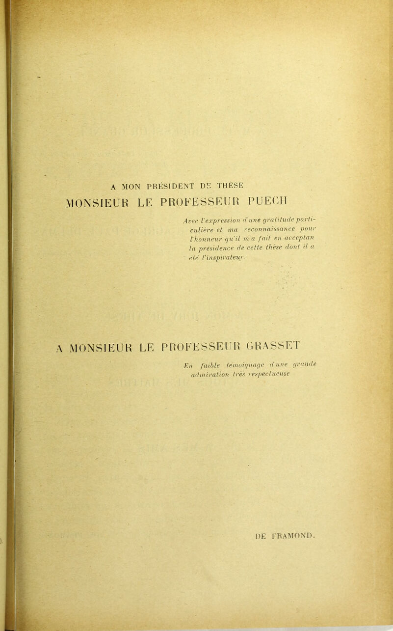 A MON PRÉSIDENT DE THÈSE MONSIEUR LE PROFESSEUR PUECII Avec l'expression d'une gralilude parli- culière et ma reconnaissance pour l'hotineur qu'il m a fait en acceptan la présidence de cette thèse dont il a été rinspirateur. A MONSIEUR LE PROFESSEUR ORASSET En fa'djle témoignage d une grande admiration très respectueuse