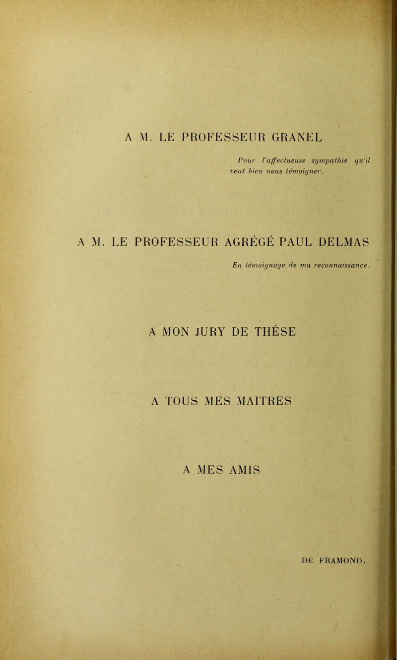 A M. LE PROFESSEUR GRANEL Pour l'affectueuse sympathie qu'il veut bien 7ious témoigner. A M. LE PROFESSEUR AGRÉGÉ PAUL DELMAS En témoignage de ma reconnaissance. A MON JURY DE THÈSE A TOUS MES MAITRES A MES AMIS