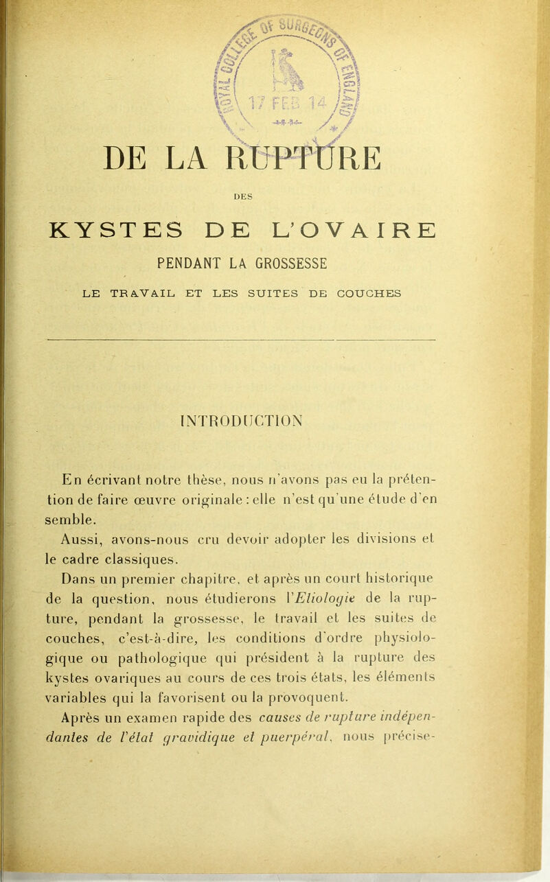 LA ÉUPTÜRE DES KYSTES DE L’OVAIRE PENDANT LA GROSSESSE LE TRAVAIL ET LES SUITES DE COUCHES INTR0D[ICT10N En écrivant notre thèse, nous n’avons pas eu la préten- tion de faire œuvre originale : elle n’est qu’une étude d’en semble. Aussi, avons-nous cru devoir adopter les divisions et le cadre classiques. Dans un premier chapitre, et après un court historique de la question, nous étudierons VEliologie de la rup- ture, pendant la grossesse, le travail et les suites de couches, c’est-à-dire, les conditions d'ordre physiolo- gique ou pathologique qui président à la rupture des kystes ovariques au cours de ces trois étals, les éléments variables qui la favorisent ou la provoquent. Après un examen rapide des causes de rupture indépen- dantes de l'état gravidique et puerpéral, nous j)récise-