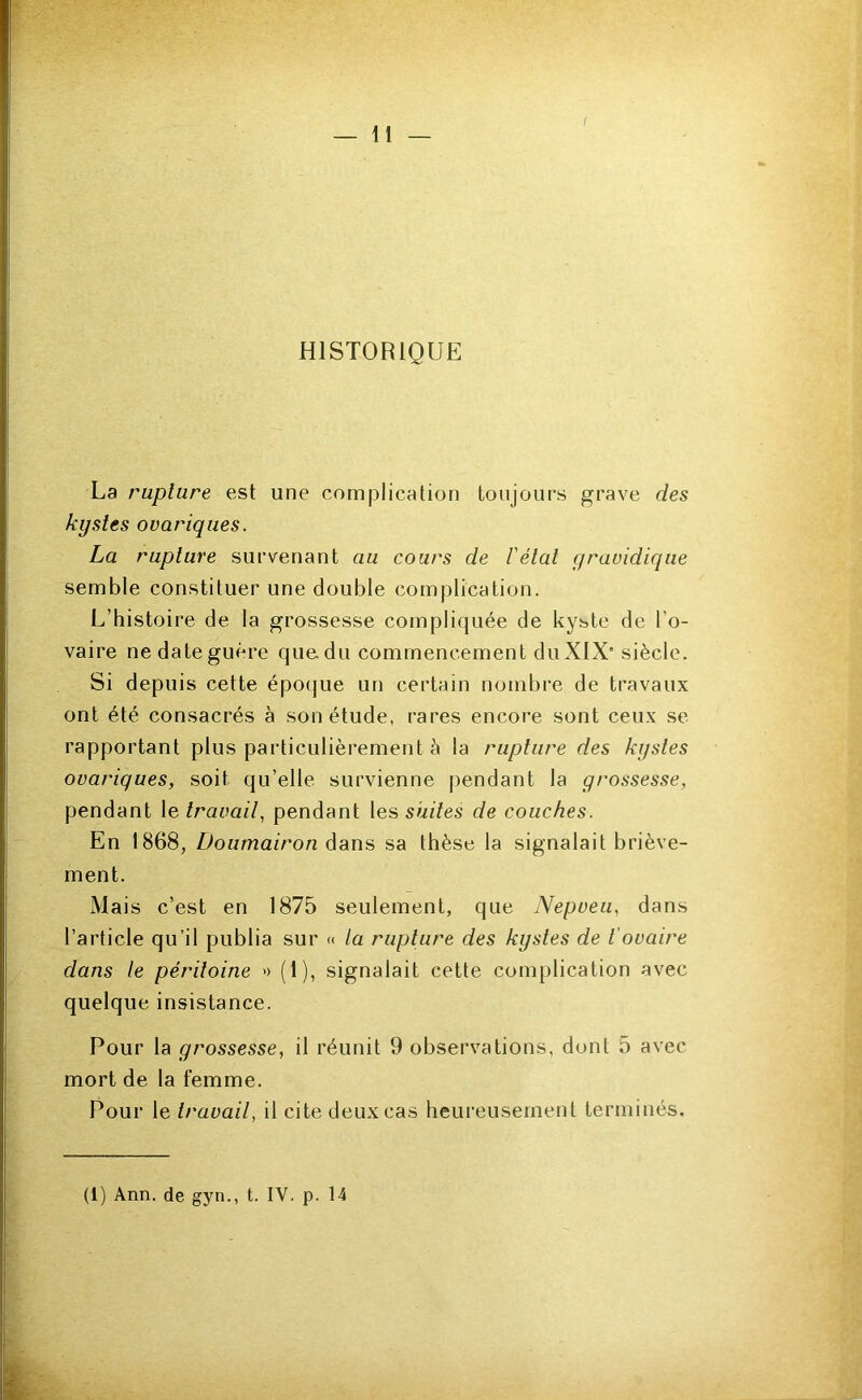 r- — il — HISTORIQUE La rupture est une complication toujours grave des kystes ovariques. La rupture survenant au cours de l'état gravidique semble constituer une double complication. L’histoire de la grossesse compliquée de kyste de l’o- vaire ne date guère que. du commencement du XIX’ siècle. Si depuis cette époque un certain nombre de travaux ont été consacrés à son étude, rares encore sont ceux se rapportant plus particulièrement à la rupture des kystes ovariques, soit qu’elle survienne pendant la grossesse, pendant le travail, pendant les suites de couches. En 1868, Z>oama/>o/z dans sa thèse la signalait briève- ment. Mais c’est en 1875 seulement, que Nepveii, dans l’article qu’il publia sur « la rupture des kystes de t'ovaire dans le péritoine » (1), signalait cette complication avec quelque insistance. Pour la grossesse, il réunit 9 observations, dont 5 avec mort de la femme. Pour le travail, il cite deux cas heureusement terminés. (1) Ann. de gyn., t. IV. p. 14