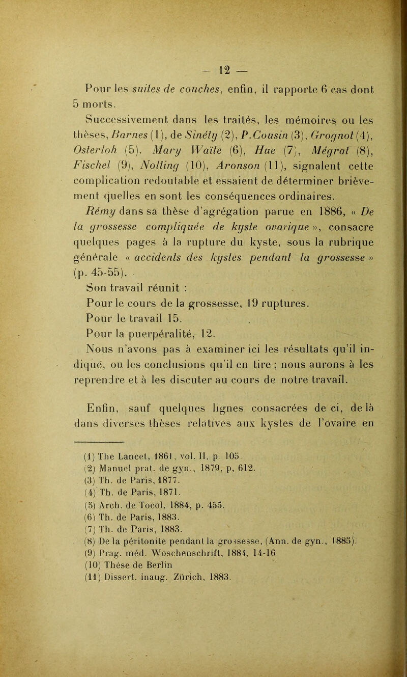 Pour les suiles de couches, enfin, il rapporte 6 cas dont 5 morts. Successivement dans les traités, les mémoires ou les thèses,/Marnes ( 1 ), àc Sinély (2), P.Cousin (3), Grognol {4), Oslerloh (5). Mary Waïle (6), Hue (7), Mégral (8), Fischel (9), Nollîng (10), Aronson {W), signalent cette complication redoutable et essaient de déterminer briève- ment quelles en sont les conséquences ordinaires. Rémyâ&nssa thèse d’agrégation parue en 1886, « De la grossesse compliquée de kyste ovarique », consacre quelques pages à la rupture du kyste, sous la rubrique générale « accidents des kystes pendant la grossesse » (p. 45-55). ■ Son travail réunit : Pour le cours de la grossësse, 19 ruptures. Pour le travail 15. Pour la puerpéralité, 12. Nous n’avons pas à examiner ici les résultats qu’il in- diqué, ou les conclusions qu’il en tire ; nous aurons à les reprendre et à les discuter au cours de notre travail. Enfin, sauf quelques lignes consacrées de ci, delà dans diverses thèses relatives aux kystes de l’ovaire en (I) The Lancet, 186), vol. Il, p 105 [^) Manuel piat. de gyn., 1879, p, 612. (3) Th. de Paris, 1877. (4) Th. de Paris, 1871. (5) Arch. de Tocol, 1884, p. 435. (6) Th. de Paris, 1883. (7) Th. de Paris, 1883. (8) Delà péritonite pendant la grossesse, (Ann. de gyn., 1883). (9) Prag. méd. Woschenschrift, 1884, 14-16 (10) Thèse de Berlin (II) Dissert, inaug. Zürich, 1883.