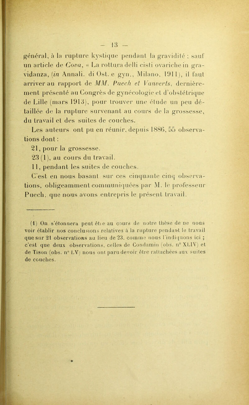 !3 - général, à la ruplure kystique pendant la gravidité ; sauf un article de Cova, « La rottura delli cisti ovarichein gra- vidanza, [in Annali. di Ost. e gyn,, Milano, 1911), il faut arriver au rapport de MM. Puech et Vanuerts, dernière- ment présenté au Congrès de gynécologie et d’obstétrique de Lille (mars 1913), pour trouver une étude un peu dé- taillée de la rupture survenant au cours de la grossesse, du travail et des suites de couches. Les auteurs ont pu en réunir, depuis 1886, 55 observa- tions dont : 21, pour la grossesse. 23(1), au cours du travail. 11, pendant les suites de couches. C’est en nous basant sur ces cin(|uante cinq observa- tions, obligeamment communiquées par M. le professeur Puech, que nous avons entrepi'is le présent travail. (1) On s’étonnera peutêtieau cours de notre thèse de ne nous voir établir nos conclusions relatives à la rupture pendan-t le travail que sur 21 observations au lieu de 23, comme nous l’indiquons ici ; c’est que deux observations, celles de Condamin (obs. n° XLIV) et de Tison (obs. n° LV] nous ont paru devoir être rattachées aux suites de couches. »