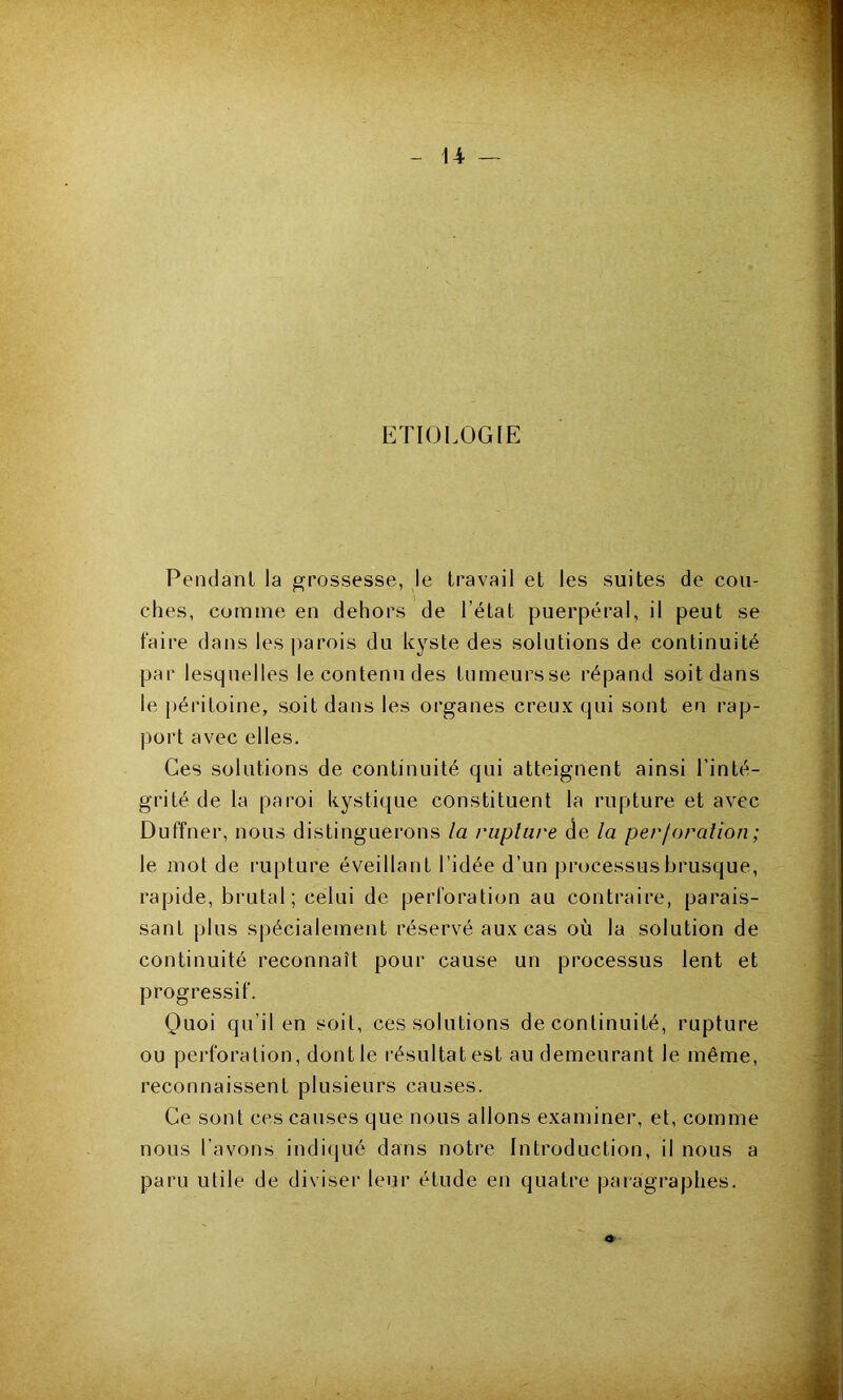 ETIOLOGIE Pendant la grossesse, le travail et les suites de cou- ches, comme en dehors de l’état puerpéral, il peut se faire dans les jiarois du kyste des solutions de continuité par lesquelles le contenu des tumeurs se répand soit dans le péritoine, soit dans les organes creux qui sont en rap- port avec elles. Ces solutions de continuité qui atteignent ainsi l’inté- grité de la paroi kystique constituent la rupture et avec Duffner, nous distinguerons la rupture de la perforation; le mot de rupture éveillant l’idée d’un processusbrusque, rapide, brutal; celui de perforation au contraire, parais- sant plus spécialement réservé aux cas où la solution de continuité reconnaît pour cause un processus lent et progressif. Quoi qu’il en soit, ces solutions de continuité, rupture ou perforation, dont le l'ésultatest au demeurant le même, reconnaissent plusieurs causes. Ce sont ces causes que nous allons examiner, et, comme nous l’avons indi(iué dans notre Introduction, il nous a paru utile de diviser leur étude en quatre paragraphes.