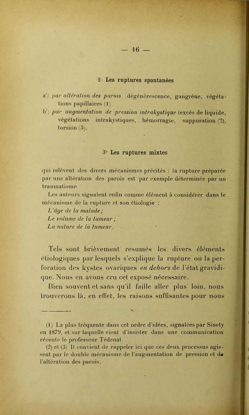 Les ruptures spontanées a') par altération des parois 'dégénérescence, gangrène, végéta- tions papillaires (1) b') par augmentation de pression intrakystique (excès de liquide, végétations intrakystiques, hémorragie, suppuration (2), torsion (3j. 3^ Les ruptures mixtes qui relèvent des divers mécanismes précités : la rupture préparée par une altération des parois est par exemple déterminée par un traumatisme. Les auteurs signalent enfin comme élément à considérer dans le mécanisme de la rupture et son étiologie : L'âge de la malade; Le volume de la tumeur ; La nature de la tumeur. Tels sont brièvement résumés les divers éléments étiologiques par lesquels s’explique la rupture ou la per- foration des kystes ovariques en dehors àe, l’état gravidi- que. Nous en avons cru cet exposé nécessaire. Bien souvent et sans qu’il faille aller plus loin, nous trouverons là, en effet, les raisons suffisantes pour nous V (1) La plus f réquente dans cet ordre d’idées, signalées par Sinely en 1879, et sur laquelle vient d’insister dans une communication récente le professeur Tédenat. (2) et (3) Il convient de rappeler ici que ces deux processus agis- sent par le double mécanisme de l’augmentation de pression et d« l’altération des parois.