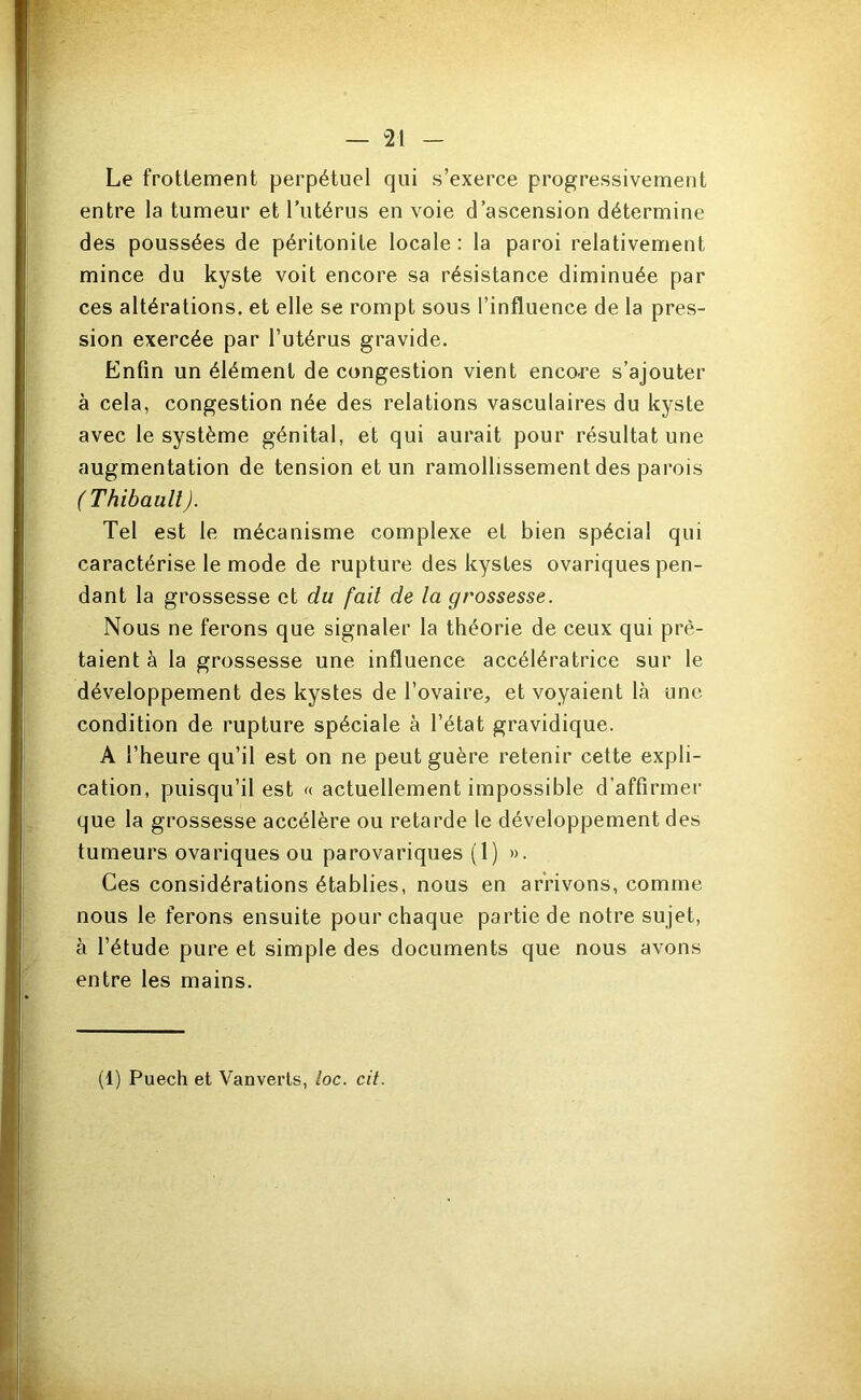 Le frottement perpétuel qui s’exerce progressivement entre la tumeur et Tutérus en voie d’ascension détermine des poussées de péritonite locale: la paroi relativement mince du kyste voit encore sa résistance diminuée par ces altérations, et elle se rompt sous l’influence de la pres- sion exercée par l’utérus gravide. Enfin un élément de congestion vient enco-re s’ajouter à cela, congestion née des relations vasculaires du kyste avec le système génital, et qui aurait pour résultat une augmentation de tension et un ramollissement des parois ( Thibault). Tel est le mécanisme complexe et bien spécial qui caractérise le mode de rupture des kystes ovariques pen- dant la grossesse et du fait de la grossesse. Nous ne ferons que signaler la théorie de ceux qui prê- taient à la grossesse une influence accélératrice sur le développement des kystes de l’ovaire, et voyaient là une condition de rupture spéciale à l’état gravidique. A l’heure qu’il est on ne peut guère retenir cette expli- cation, puisqu’il est « actuellement impossible d’affirmer que la grossesse accélère ou retarde le développement des tumeurs ovariques ou parovariques (1) ». Ces considérations établies, nous en arrivons, comme nous le ferons ensuite pour chaque partie de notre sujet, à l’étude pure et simple des documents que nous avons entre les mains.