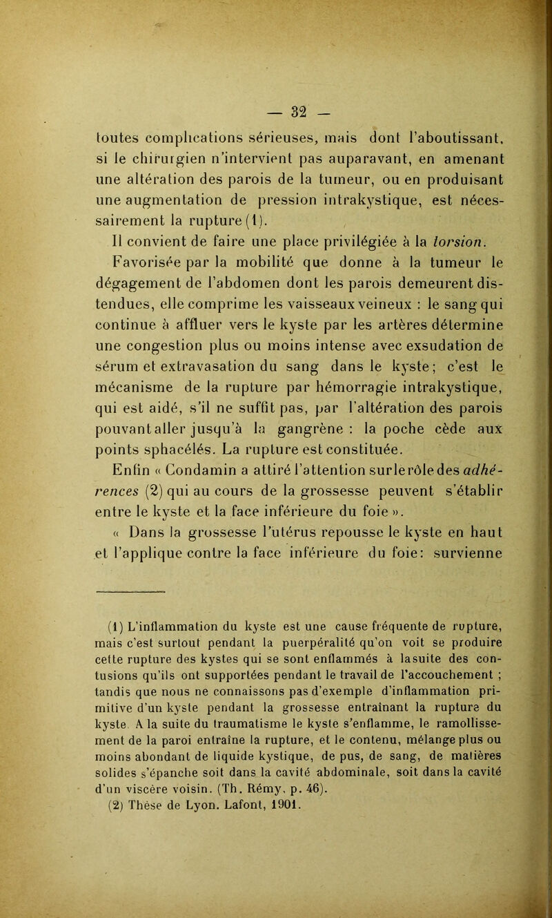 — 82 toutes complications sérieuses, mais dont l’aboutissant, si le chirurgien n’intervient pas auparavant, en amenant une altération des parois de la tumeur, ou en produisant une augmentation de pression intrakystique, est néces- sairement la rupture (1). ! Il convient de faire une place privilégiée à la torsion. Favorisée par la mobilité que donne à la tumeur le dégagement de l’abdomen dont les parois demeurent dis- tendues, elle comprime les vaisseaux veineux : le sang qui continue à affluer vers le kyste par les artères détermine une congestion plus ou moins intense avec exsudation de sérum et extravasation du sang dans le kyste; c’est le mécanisme de la rupture par hémorragie intrakystique, qui est aidé, s’il ne suffit pas, par l’altération des parois pouvantaller jusqu’à la gangrène: la poche cède aux points sphacélés. La rupture est constituée. Enfin « Condamin a attiré l’attention surle rôle des rences (2) qui au cours de la grossesse peuvent s’établir entre le kyste et la face inférieure du foie ». « Dans la grossesse l’utérus repousse le kyste en haut et l’applique contre la face inférieure du foie: survienne (1) L’inflammation du kyste est une cause fréquente de rupture, mais c’est surtout pendant la puerpéralité qu’on voit se produire cette rupture des kystes qui se sont enflammés à lasuite des con- tusions qu’ils ont supportées pendant le travail de l’accouchement ; tandis que nous ne connaissons pas d’exemple d’inflammation pri- mitive d’un kyste pendant la grossesse entraînant la rupture du kyste A la suite du traumatisme le kyste s’enflamme, le ramollisse- ment de la paroi entraîne la rupture, et le contenu, mélange plus ou moins abondant de liquide kystique, de pus, de sang, de matières solides s’épanche soit dans la cavité abdominale, soit dans la cavité d’un viscère voisin. (Th, Rémy, p. -46).