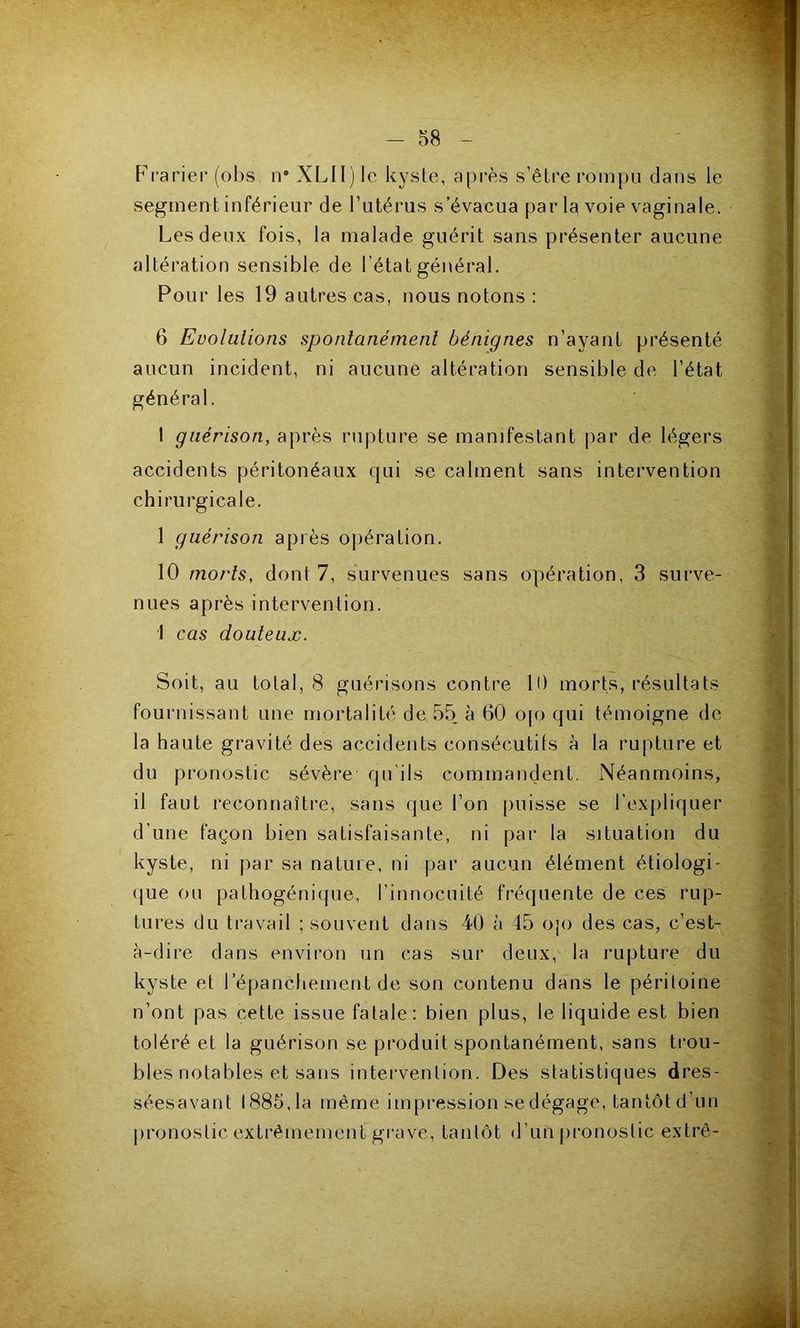 Frarier (ol)s, n* XLII) le kyste, après s’être rompu dans le segment inférieur de l’utérus s’évacua par la voie vaginale. Les deux fois, la malade guérit sans présenter aucune altération sensible de l’état général. Pour les 19 autres cas, nous notons : ^ 6 Evolutions spontanément bénignes n’ayant présenté aucun incident, ni aucune altération sensible de l’état général. I guérison, après rupture se manifestant par de légers X accidents péritonéaux qui se calment sans intervention ^ chirurgicale. 1 guérison après 0|)ération. ^ 10 morts, dont 7, survenues sans opération, 3 siirve- || nues après intervention. I cas douteux. ^ Soit, au total, 8 guérisons contre 10 morts, résultats rj fournissant une mortalité de 55 à 60 0[o qui témoigne de ^ la haute gravité des accidents consécutits à la rupture et j du pronostic sévère qu'ils commandent. Néanmoins, il faut reconnaître, sans que l’on puisse se l’expliquer ^ d’une façon bien satisfaisante, ni par la situation du kyste, ni par sa nature, ni par aucun élément étiologi- (jue ou palhogénique, l’innocuité fréquente de ces rup- .(j tures du travail ; souvent dans 40 à 45 ojo des cas, c’est- iï à-dire dans environ un cas sur deux, la rupture du kyste et l’épanchement de son contenu dans le péritoine n’ont pas cette issue fatale: bien plus, le liquide est bien ^ toléré et la guérison se produit spontanément, sans trou- ^ blés notables et sans intervention. Des statistiques dres- tçf séesavant 1885, la même impression sedégage, tantôt d’un pronostic extrêmement grave, tantôt d’un [ironostic extrê- T V