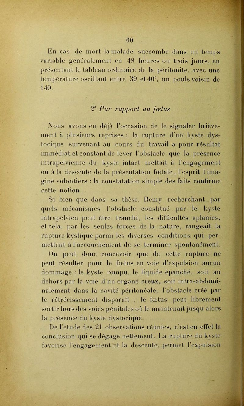 En cas de mort la malade succombe dans nn temps variable généralement en 48 heures on trois jours, en présentant le tableau ordinaire de la péritonite, avec une température oscillant entre 39 et 40”, un pouls voisin de 140. ’ 2® Par rapport au fœtus a Nous avons eu déjà l’occasion de le signaler briève- ment à plusieurs reprises ; la rupture d’un kyste dys- l tocique survenant au cours du travail a pour résultat y: immédiat et constant de lever l'obstacle que la présence  , intrapelvienne du kyste intact mettait à l’engagement •• ou à la descente de la ])i*ésentation fœtale ; l’esprit l’ima- ’ï gine volontiers : la constatation simple des faits confirme cette notion. f Si bien que dans sa thè.se, Remy recherchant par .v? quels mécanismes l’obstacle constitué [)ar le kyste /J intrapelvien peut être Iranchi, les difficultés aplanies, î et cela, par les seules forces de la nature, rangeait la J rupture kystique parmi les divei’ses conditions qui per % mettent à l’accouchement de se terminer spontanément. -i On peut donc concevoir que de cette rupture ne j peut résulter pour le fœtus en voie d’-expulsion aucun dommage : le kyste rompu, le liquide épanché, soit au dehors par la voie d’un organe cre»x, soit intra-abdomi- -'f nalement dans la cavité péritonéale, l’obstacle créé par le rétrécissement disparaît : le fœtus peut librement sortir hors des voies génitales où le maintenait jusqu’alors ^ la présence du kyste dystocique. De l’étude des 21 observations réunies, c’est en effet la jr.' conclusion qui se dégage nettement. La rupture du kyste T favorise l’engagement et la descente, permet l’expulsion