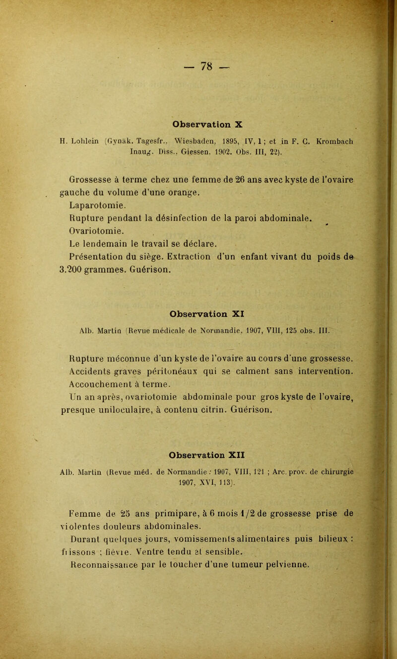 Observation X H. Lohlein (Gynak. Tagesfr., Wiesbaden, 1895, IV, 1 ; et in. F. G. Krombach Inaug. D'iss., Giessen. 1902. Obs. III, 22). Grossesse à terme chez une femme de 26 ans avec kyste de l’ovaire gauche du volume d’une orange. Laparotomie. Rupture pendant la désinfection de la paroi abdominale. Ovariotomie. Le lendemain le travail se déclare. :• Présentation du siège. Extraction d’un enfant vivant du poids de 3.200 grammes. Guérison. Observation XI ^ Alb. Martin fRevue médicale de Normandie, 1907, VIII, 125 obs. III. Rupture méconnue d'un kyste de l’ovaire au cours d'une grossesse. Accidents graves péritonéaux qui se calment sans intervention. J Accouchement à terme. ^ Un an après, ovariotomie abdominale pour gros kyste de l’ovaire, .^4; presque uniloculaire, à contenu citrin. Guérison. Observation XII Alb. Martin (Revue méd. de Normandie; 1907, VIII, 121 ; Arc.prov. de chirurgie 1907, XVI, 113). J I Femme de 23 ans primipare, à 6 mois 1/2 de grossesse prise de ;^.;j violentes douleurs abdominales. Jf-, Durant quelques jours, vomissemenls alimentaires puis bilieux.: Lissons ; fièvie. Ventre tendu si sensible. >v S: Reconnaissance par le toucher d’une tumeur pelvienne. if Üi