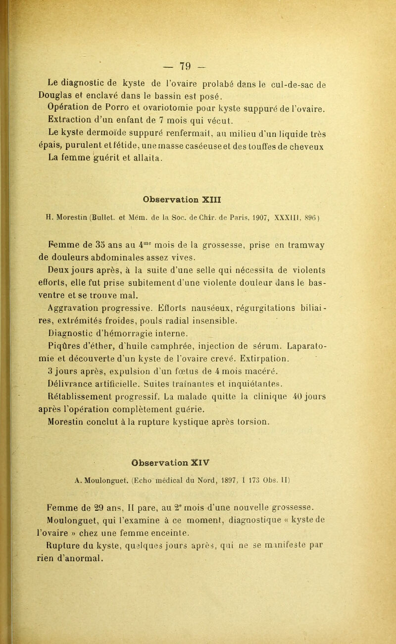 P Le diagnostic de kyste de l’ovaire prolabé dans le cul-de-sac de Douglas et enclavé dans le bassin est posé. Opération de Porro et ovariotomie pour kyste suppuré de l’ovaire. Extraction d’un enfant de 7 mois qui vécut. Le kyste dermoïde suppuré renfermait, au milieu d’un liquide très épais, purulent et fétide, une masse caséeuseet des touffes de cheveux La fename guérit et allaita. Observation XIII H. Morestin (Bullel. et Mém. de la Soc. deChir. de Paris, 1907, XXXIII, 896) Femme de 35 ans au 4“*® mois de la grossesse, prise en tramway de douleurs abdominales assez vives. Deux jours après, à la suite d’une selle qui nécessita de violents eflorts, elle fut prise subitement d’une violente douleur dans le bas- ; ventre et se trouve mal. Aggravation progressive. Eflorts nauséeux, régurgitations biliai- ‘ res, extrémités froides, pouls radial insensible. ' Diagnostic d’hémorragie interne. Piqûres d’éther, d'huile camphrée, injection de sérum. Laparato- C-; mie et découverte d’un kyste de l’ovaire crevé. Extirpation. •' 3 jours après, expulsion d’un fœtus de 4 mois macéré. I. Délivrance artificielle. Suites traînantes et inquiétantes. i Rétablissement progressif. La malade quitte la clinique 40 jours t après l’opération complètement guérie. Morestin conclut à la rupture kystique après torsion. Observation XIV A. Moulonguet. (Echo médical du Nord, 1897, l 173 Obs. II) Femme de 29 ans, II pare, au 2' mois d’une nouvelle grossesse. '' Moulonguet, qui l’examine à ce moment, diagnostique « kyste de l’ovaire » chez une femme enceinte. ! Rupture du kyste, quelques jours après, qui ne se manifeste par t rien d’anormal. I