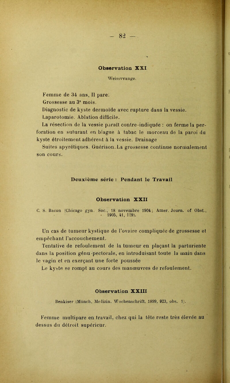 8-2 Observation XXI Weissvvauge. Femme de 34 ans, Il pare. Grossesse au 3' mois. Diagnostic de kyste dermoïde avec rupture dans la vessie. Laparotomie. Ablation difficile. La résection de la vessie parait contre-indiquée : on ferme la per- foration en suturant en blague à tabac le morceau de la paroi du kyste étroitement adhérent à la vessie. Drainage Suites apyrétiques. Guérison. La grossesse continue normalement son cours. Deuxième série : Pendant le Travail Observation XXII C. S. Bacon (Cbicago gyn. Soc., 18 novembre 1904; Amer. Journ. of Obst., . 1905, 41, 129). Un cas de tumeur kystique de l’ovaire compliquée de grossesse et empêchant l’accouchement. Tentative de refoulement de la tumeur en plaçant la parturiente dans la position génu-pectorale, en introduisant toute la main dans le vagin et en exerçant une forte poussée Le kyste se rompt au cours des manœuvres de refoulement. Observation XXIII Benkiser (Münch, Medizin. Wochenschrift, 1899, 923, obs. 1). Femme multipare en travail, chez qui la tête reste très élevée au dessus du détroit supérieur.