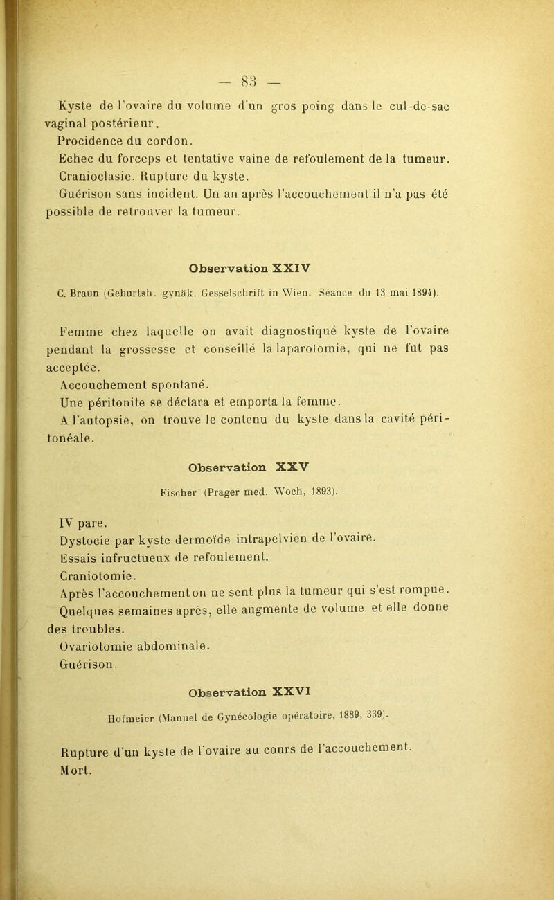 - 8 H — Kyste de l’ovaire du volume d’un gros poing dans le cul-de-sac vaginal postérieur. Procidence du cordon. Echec du forceps et tentative vaine de refoulement de la tumeur. Cranioclasie. Rupture du kyste. Guérison sans incident. Un an après l’accouchement il n’a pas été possible de retrouver la tumeur. Observation XXIV C. Braun (Geburtsh. gynak. Gesselschrift in Wieu. Séance du 13 mai 1894). Femme chez laquelle on avait diagnostiqué kyste de l’ovaire pendant la grossesse et conseillé la laparolomie, qui ne fut pas acceptée. Accouchement spontané. Une péritonite se déclara et emporta la femme. A l’autopsie, on trouve le contenu du kyste dans la cavité péri- tonéale. Observation XXV Fischer (Prager med. Woch, 1893). IV pare. Dystocie par kyste dermoïde intrapelvien de 1 ovaire. Essais infructueux de refoulement. Craniotomie. Après l’accouchement on ne sent plus la tumeur qui s est rompue. Quelques semaines après, elle augmente de volume et elle donne des troubles. Ovariotomie abdominale. Guérison. Observation XXVI Hofmeier (Manuel de Gynécologie opératoire, 1889, 339). Rupture d’un kyste de l’ovaire au cours de l’accouchement. Mort.