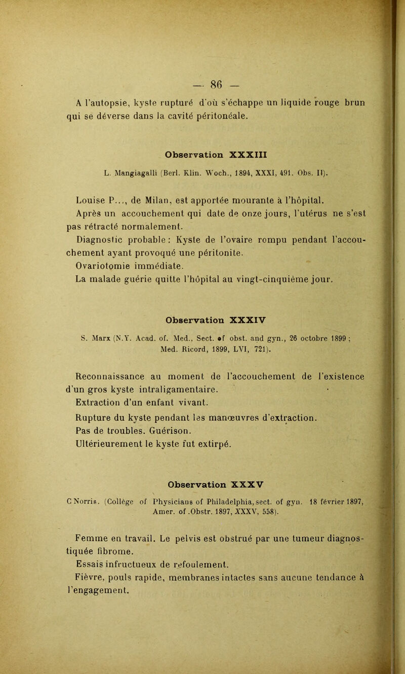 A l’autopsie, qui se déverse kyste rupturé d'où s’échappe un liquide rouge brun dans la cavité péritonéale. Observation XXXIII L. Mangiagalli (Berl. Klin. Woch., 1894, XXXI, 491. Obs. II). Louise P..., de Milan, est apportée mourante à rhôpital. Après un accouchement qui date de onze jours, l’utérus ne s’est pas rétracté normalement. Diagnostic probable: Kyste de l’ovaire rompu pendant l’accou- chement ayant provoqué une péritonite. Ovariotomie immédiate. La malade guérie quitte l’hôpital au vingt-cinquième jour. Observation XXXIV S. Marx (N.Y. Acad. of. Med., Sect. *f obst. and gyn., 26 octobre 1899 ; Med. Ricord, 1899, LVI, 721). Reconnaissance au moment de l’accouchement de l’existence d’un gros kyste intraligamentaire. Extraction d’un enfant vivant. Rupture du kyste pendant les manoeuvres d’extraction. Pas de troubles. Guérison. Ultérieurement le kyste fut extirpé. Observation XXXV CNorris. (Collège of Physicians of Philadelphia,sect. of gyu. 18 février 1897, Amer, of .Obstr. 1897, XXXV, 558). Femme en travail. Le pelvis est obstrué par une tumeur diagnos- tiquée fibrome. Essais infructueux de refoulement. Fièvre, pouls rapide, membranes intactes sans aucune tendance à l’engagement.