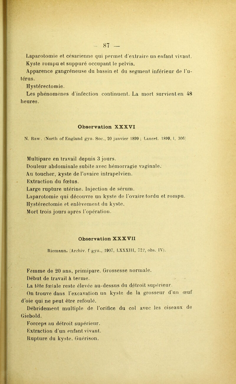 Laparotomie et césarienne qui permet d’extraire un enfant vivant. Kyste rompu et suppuré occupant le pelvis. Apparence gangréneuse du bassin et du segment inférieur de l’u- térus. Hystérectomie. Les phénomènes d’infection continuent. La mort survient en 48 heures. Observation XXXVI N. Raw. (Norlh of England gyu. Soc., 20 janvier 1899 ; Lancet. 1899, I, 3061 Multipare en travail depuis 3 jours. Douleur abdominale subite avec hémorragie vaginale. Au toucher, kyste de l’ovaire intrapelvien. Extraction du fœtus. Large rupture utérine. Injection de sérum. Laparotomie qui découvre un kyste de l’ovaire tordu et rompu. Hystérectomie et enlèvement du kyste. Mort trois jours après l’opération. Observation XXXVII Riemanni (Archiv. f gyo., 1907, LXXXItl, 722, obs. I\). Femme de 20 ans, primipare. Grossesse normale. Début de travail à terme. La tête fœtale reste élevée au-dessus du détroit supérieur. On trouve dans l’excavation un kyste de la grosseur d un œuf d’oie qui ne peut être refoulé. Débridement multiple de l’orifice du col avec les ciseaux de Giebold. Forceps au détroit supérieur. Extraction d’un enfant vivant. Rupture du kyste. Guérison.