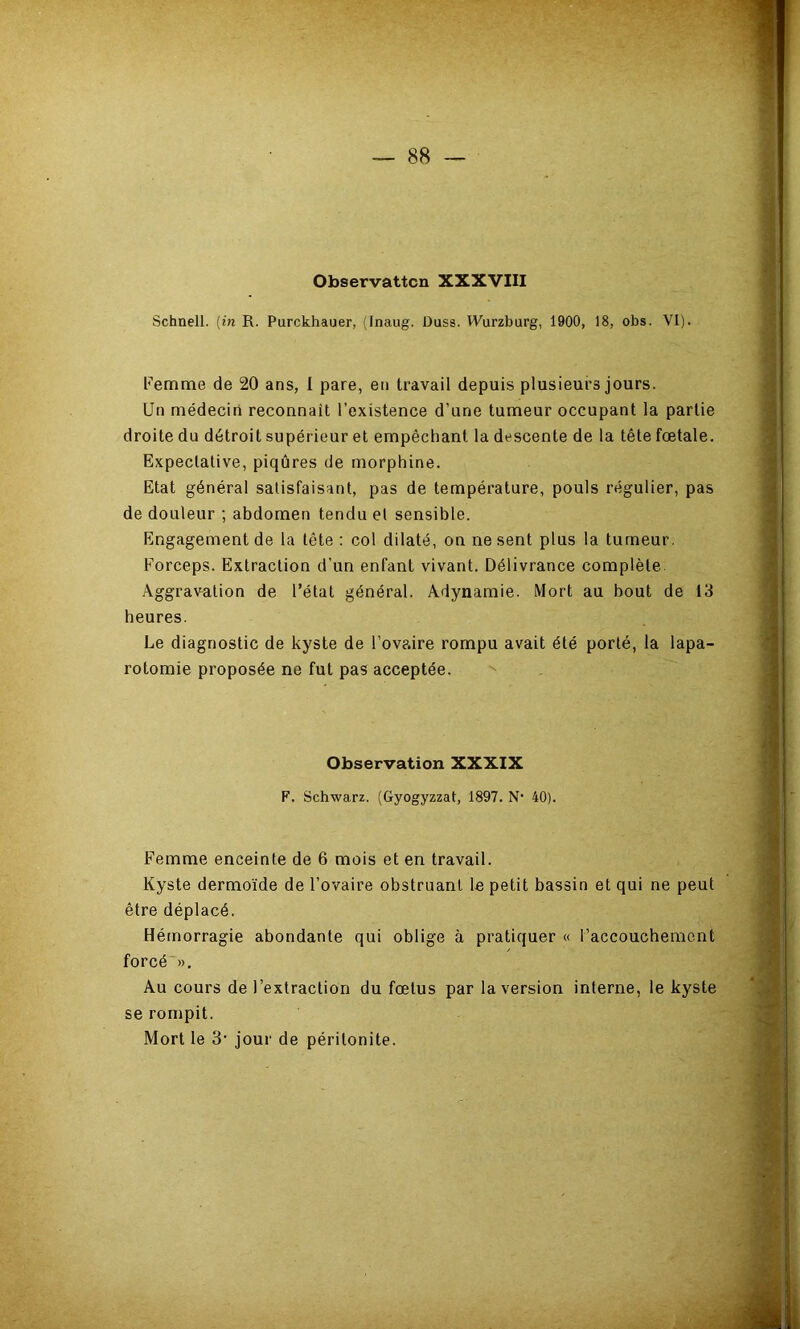 Observattcn XXXVIII Schnell. (in R. Purckhauer, (Inaug. Duss. Wurzburg, 1900, 18, obs. VI). Femme de 20 ans, 1 pare, en travail depuis plusieurs jours. Un médecin reconnaît l’existence d’une tumeur occupant la partie droite du détroit supérieur et empêchant la descente de la tête fœtale. Expectative, piqûres de morphine. Etat général satisfaisant, pas de température, pouls régulier, pas de douleur ; abdomen tendu et sensible. Engagement de la tête : col dilaté, on ne sent plus la tumeur. Forceps. Extraction d’un enfant vivant. Délivrance complète Aggravation de l’état général. Adynamie. Mort au bout de 13 heures. Le diagnostic de kyste de l’ovaire rompu avait été porté, la lapa- rotomie proposée ne fut pas acceptée. Observation XXXIX F. Schwarz. (Gyogyzzat, 1897. N* 40). Femme enceinte de 6 mois et en travail. Kyste dermoïde de l’ovaire obstruant le petit bassin et qui ne peut être déplacé. Hémorragie abondante qui oblige à pratiquer « l’accouchement forcé ». Au cours de l’extraction du fœtus par la version interne, le kyste se rompit. Mort le 3’ jour de péritonite.
