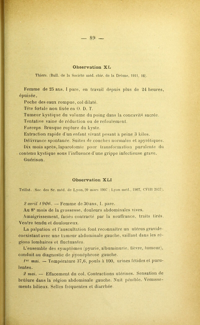 Observation XL Thiers. (Bull, de la Société méd. chir. de la Drôme, 1911, 16). Femme de 25 ans, 1 pare, en travail depuis plus de 24 heures, épuisée. Poche des eaux rompue, col dilaté. Tête fœtale non fixée en O. D. T. Tumeur kystique du volume du poing dans la concavité sacrée. Tentative vaine de réduction ou de refoulement. Forceps. Brusque rupture du kyste. Extraction rapide d’un enfant vivant pesant à peine 3 kilos. Délivrance spontanée. Suites de couches normales et apyrétiques. Dix mois après, laparotomie pour transformation purulente du contenu kystique sous l’influence d’une grippe infectieuse grave. Guérison. Observation XLI Trillat. iSoc. des Sc. méd. de Lyon,20 mars 1907 ; Lyon méd., 1907, CVIII 2037). 2 avril 1906. —Femme de 30ans, 1. pare. Au 8 mois de la grossesse, douleurs abdominales vives. Amaigrissement, faciès contracté par la soutfrance, traits tirés. Ventre tendu et douloureux. La palpation et l’auscultation font reconnaître un utérus gravide- coexistant avec une tumeur abdominale gauche, saillant dans les ré- gions lombaires et fluctuantes. L’ensemble des symptômes (pyurie, albuminurie, lièvre, tumeur), conduit au diagnostic de pyonéphrose gauche. Z®* mai. — Température 37,6, pouls à 100, urines fétides et puru- lentes. 2 mai. — Effacement du col. Contractions utérines. Sensation de brûlure dans la région abdominale gauche. Nuit pénible. Vomisse- ments bilieux. Selles fréquentes et diarrhée.