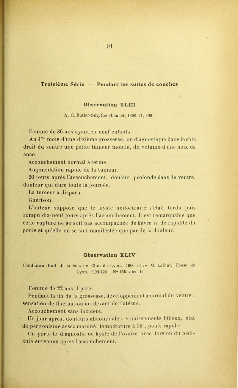 JF Troisième Série. — Pendant les suites de couches Observation XLIII A. G. Butler-Smythe (Lancet, 1896, II, 809). Femme de 36 ans ayant eu neuf enfants. Au_4'® mois d’une dixième grossesse, on diagnostique dans le côté droit du ventre une petite tumeur mobile, du volume d’une noix de coco. Accouchement normal à terme. Augmentation rapide de la tumeur. 20 jours après l’accouchement, douleur profonde dans le ventre, douleur qui dure toute la journée. La tumeur a disparu. Guérison, L’auteur suppose que le kyste uniloculaire s'était tordu puis rompu dix-neuf jours après l’accouchement. Il est remarquable que cette rupture ne se soit pas accompagnée de fièvre ni de rapidité du pouls et qu’elle ne se soit manifestée que par de la douleur. Observation XLIV Condamin (Bull, de la Soc. de Clin, de Lyon. 1900 et in M. Lafont, Thèse de Lyon, 1900-1901, N° 155, obs. II Femme de 22 ans, I pare. Pendant la fin de la grossesse, développernentanormal du ventre : sensation de fluctuation au devant de l’utérus. Accouchement sans incident. Un jour après, douleurs abdominales, vomissements bilieux, état de péritonisme assez marqué, température à 38”, pouls rapide. On porte le diagnostic de kyste de l’ovaire avec torsion du pédi- cule survenue après l’accouchement.