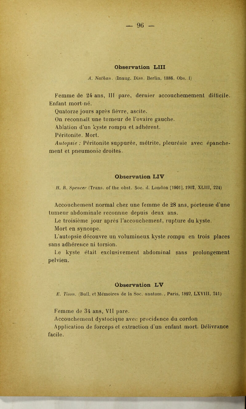 Observation LUI A. Nathan. (Inaug. Diss. Berlin, 1886. Obs. 1) Femme de 24 ans, 111 pare, dernier accouchemement difficile. Enfant mort-né. Quatorze jours après fièvre, ascite. On reconnaît une tumeur de l’ovaire gauche. Ablation d’un ’<cyste rompu et adhérent. Péritonite. Mort. Autopsie: Péritonite suppurée, métrite, pleurésie avec épanche- ment et pneumonie droites. Observation LIV H. R. Spencer (Trans. of the obst. Soc. d. Londôn [1901], 1902, XLIII, 224) Accouchement normal chez une femme de 28 ans, porteuse d’une tumeur abdominale reconnue depuis deux ans. Le troisième jour après l’accouchement, rupture du kyste. Mort en syncope. L’autopsie découvre un volumineux kyste rompu en trois places sans adhérence ni torsion. Le kyste était exclusivement abdominal sans prolongement pelvien. Observation LV E. Tison. (Bull, et Mémoires de la Soc. auatom., Paris, 1892, LXVIII, 241) Femme de 34 ans, VII pare. Accouchement dystocique avec procidence du cordon Application de forceps et extraction d’un enfant mort. Délivrance facile.